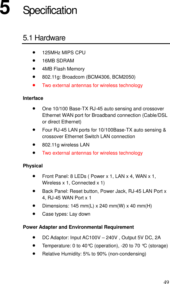 49 5  Specification 5.1 Hardware •  125MHz MIPS CPU •  16MB SDRAM •  4MB Flash Memory •  802.11g: Broadcom (BCM4306, BCM2050) •  Two external antennas for wireless technology Interface •  One 10/100 Base-TX RJ-45 auto sensing and crossover Ethernet WAN port for Broadband connection (Cable/DSL or direct Ethernet) •  Four RJ-45 LAN ports for 10/100Base-TX auto sensing &amp; crossover Ethernet Switch LAN connection •  802.11g wireless LAN •  Two external antennas for wireless technology Physical •  Front Panel: 8 LEDs ( Power x 1, LAN x 4, WAN x 1, Wireless x 1, Connected x 1) •  Back Panel: Reset button, Power Jack, RJ-45 LAN Port x 4, RJ-45 WAN Port x 1 •  Dimensions: 145 mm(L) x 240 mm(W) x 40 mm(H) •  Case types: Lay down Power Adapter and Environmental Requirement •  DC Adaptor: Input AC100V – 240V , Output 5V DC, 2A •  Temperature: 0 to 40°C (operation), -20 to 70 °C (storage) •  Relative Humidity: 5% to 90% (non-condensing) 