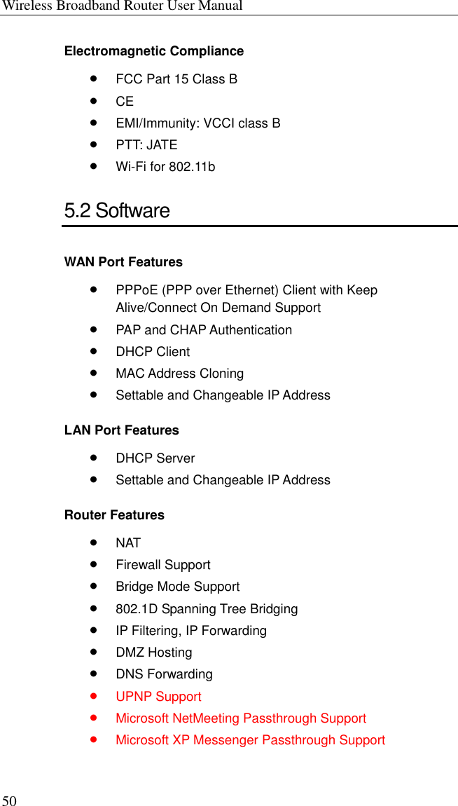 Wireless Broadband Router User Manual 50 Electromagnetic Compliance •  FCC Part 15 Class B •  CE •  EMI/Immunity: VCCI class B •  PTT: JATE •  Wi-Fi for 802.11b 5.2 Software WAN Port Features •  PPPoE (PPP over Ethernet) Client with Keep Alive/Connect On Demand Support •  PAP and CHAP Authentication •  DHCP Client •  MAC Address Cloning •  Settable and Changeable IP Address LAN Port Features •  DHCP Server •  Settable and Changeable IP Address Router Features •  NAT •  Firewall Support •  Bridge Mode Support •  802.1D Spanning Tree Bridging •  IP Filtering, IP Forwarding •  DMZ Hosting •  DNS Forwarding •  UPNP Support •  Microsoft NetMeeting Passthrough Support •  Microsoft XP Messenger Passthrough Support 