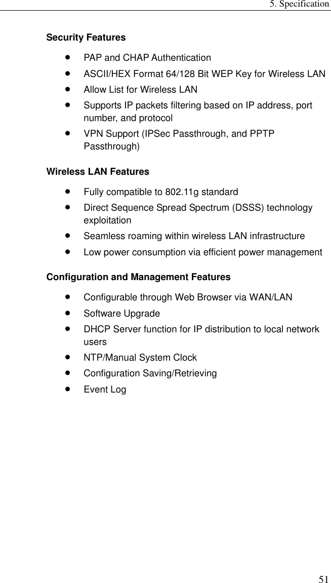 5. Specification 51 Security Features •  PAP and CHAP Authentication •  ASCII/HEX Format 64/128 Bit WEP Key for Wireless LAN •  Allow List for Wireless LAN •  Supports IP packets filtering based on IP address, port number, and protocol •  VPN Support (IPSec Passthrough, and PPTP Passthrough) Wireless LAN Features •  Fully compatible to 802.11g standard •  Direct Sequence Spread Spectrum (DSSS) technology exploitation •  Seamless roaming within wireless LAN infrastructure •  Low power consumption via efficient power management Configuration and Management Features •  Configurable through Web Browser via WAN/LAN •  Software Upgrade •  DHCP Server function for IP distribution to local network users •  NTP/Manual System Clock •  Configuration Saving/Retrieving •  Event Log    