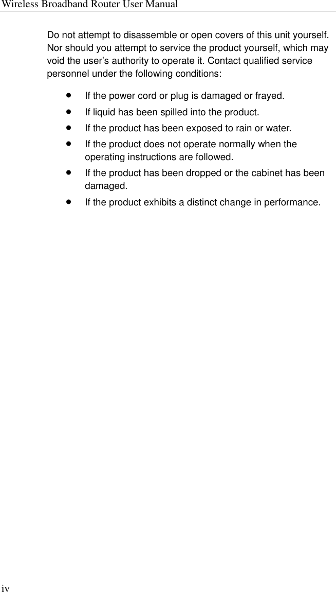 Wireless Broadband Router User Manual iv Do not attempt to disassemble or open covers of this unit yourself. Nor should you attempt to service the product yourself, which may void the user’s authority to operate it. Contact qualified service personnel under the following conditions: •  If the power cord or plug is damaged or frayed. •  If liquid has been spilled into the product. •  If the product has been exposed to rain or water. •  If the product does not operate normally when the operating instructions are followed. •  If the product has been dropped or the cabinet has been damaged. •  If the product exhibits a distinct change in performance. 