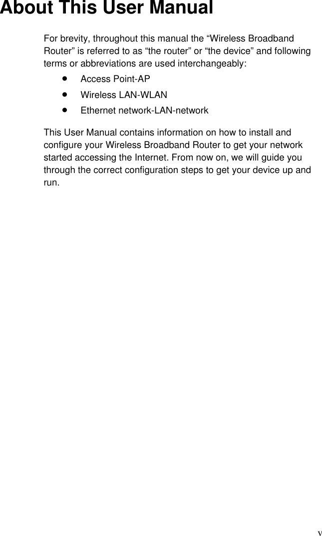 v About This User Manual For brevity, throughout this manual the “Wireless Broadband Router” is referred to as “the router” or “the device” and following terms or abbreviations are used interchangeably: •  Access Point-AP •  Wireless LAN-WLAN •  Ethernet network-LAN-network This User Manual contains information on how to install and configure your Wireless Broadband Router to get your network started accessing the Internet. From now on, we will guide you through the correct configuration steps to get your device up and run.  