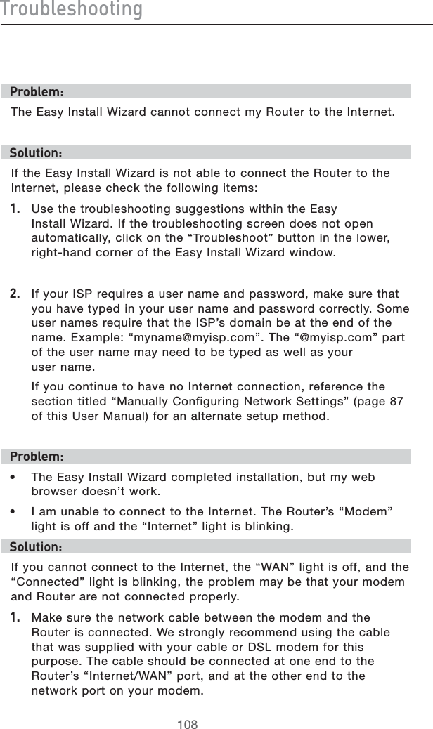IgdjWaZh]ddi^c\EgdWaZb/4HE%ASY)NSTALL7IZARDCANNOTCONNECTMY2OUTERTOTHE)NTERNETHdaji^dc/)FTHE%ASY)NSTALL7IZARDISNOTABLETOCONNECTTHE2OUTERTOTHE)NTERNETPLEASECHECKTHEFOLLOWINGITEMS&amp;# 5SETHETROUBLESHOOTINGSUGGESTIONSWITHINTHE%ASY)NSTALL7IZARD)FTHETROUBLESHOOTINGSCREENDOESNOTOPENAUTOMATICALLYCLICKONTHEh4ROUBLESHOOTvBUTTONINTHELOWERRIGHTHANDCORNEROFTHE%ASY)NSTALL7IZARDWINDOW&apos;# )FYOUR)30REQUIRESAUSERNAMEANDPASSWORDMAKESURETHATYOUHAVETYPEDINYOURUSERNAMEANDPASSWORDCORRECTLY3OMEUSERNAMESREQUIRETHATTHE)30SDOMAINBEATTHEENDOFTHENAME%XAMPLEhMYNAME MYISPCOMv4HEh MYISPCOMvPARTOFTHEUSERNAMEMAYNEEDTOBETYPEDASWELLASYOURUSERNAME )FYOUCONTINUETOHAVENO)NTERNETCONNECTIONREFERENCETHESECTIONTITLEDh-ANUALLY#ONFIGURING.ETWORK3ETTINGSvPAGEOFTHIS5SER-ANUALFORANALTERNATESETUPMETHODEgdWaZb/s4HE%ASY)NSTALL7IZARDCOMPLETEDINSTALLATIONBUTMYWEBBROWSERDOESNTWORKs )AMUNABLETOCONNECTTOTHE)NTERNET4HE2OUTERSh-ODEMvLIGHTISOFFANDTHEh)NTERNETvLIGHTISBLINKINGHdaji^dc/)FYOUCANNOTCONNECTTOTHE)NTERNETTHEh7!.vLIGHTISOFFANDTHEh#ONNECTEDvLIGHTISBLINKINGTHEPROBLEMMAYBETHATYOURMODEMAND2OUTERARENOTCONNECTEDPROPERLY&amp;# -AKESURETHENETWORKCABLEBETWEENTHEMODEMANDTHE2OUTERISCONNECTED7ESTRONGLYRECOMMENDUSINGTHECABLETHATWASSUPPLIEDWITHYOURCABLEOR$3,MODEMFORTHISPURPOSE4HECABLESHOULDBECONNECTEDATONEENDTOTHE2OUTERSh)NTERNET7!.vPORTANDATTHEOTHERENDTOTHENETWORKPORTONYOURMODEM