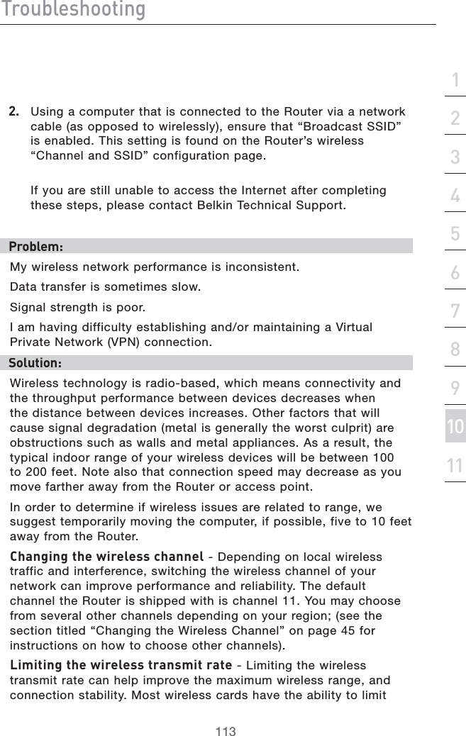 IgdjWaZh]ddi^c\hZXi^dc&apos;&amp;()*+,-.&amp;%&amp;&amp;&amp;&apos;&apos;#5SINGACOMPUTERTHATISCONNECTEDTOTHE2OUTERVIAANETWORKCABLEASOPPOSEDTOWIRELESSLYENSURETHATh&quot;ROADCAST33)$vISENABLED4HISSETTINGISFOUNDONTHE2OUTERSWIRELESSh#HANNELAND33)$vCONFIGURATIONPAGE)FYOUARESTILLUNABLETOACCESSTHE)NTERNETAFTERCOMPLETINGTHESESTEPSPLEASECONTACT&quot;ELKIN4ECHNICAL3UPPORTEgdWaZb/-YWIRELESSNETWORKPERFORMANCEISINCONSISTENT$ATATRANSFERISSOMETIMESSLOW3IGNALSTRENGTHISPOOR)AMHAVINGDIFFICULTYESTABLISHINGANDORMAINTAININGA6IRTUAL0RIVATE.ETWORK60.CONNECTIONHdaji^dc/7IRELESSTECHNOLOGYISRADIOBASEDWHICHMEANSCONNECTIVITYANDTHETHROUGHPUTPERFORMANCEBETWEENDEVICESDECREASESWHENTHEDISTANCEBETWEENDEVICESINCREASES/THERFACTORSTHATWILLCAUSESIGNALDEGRADATIONMETALISGENERALLYTHEWORSTCULPRITAREOBSTRUCTIONSSUCHASWALLSANDMETALAPPLIANCES!SARESULTTHETYPICALINDOORRANGEOFYOURWIRELESSDEVICESWILLBEBETWEENTOFEET.OTEALSOTHATCONNECTIONSPEEDMAYDECREASEASYOUMOVEFARTHERAWAYFROMTHE2OUTERORACCESSPOINT)NORDERTODETERMINEIFWIRELESSISSUESARERELATEDTORANGEWESUGGESTTEMPORARILYMOVINGTHECOMPUTERIFPOSSIBLEFIVETOFEETAWAYFROMTHE2OUTER8]Vc\^c\i]Zl^gZaZhhX]VccZa $EPENDINGONLOCALWIRELESSTRAFFICANDINTERFERENCESWITCHINGTHEWIRELESSCHANNELOFYOURNETWORKCANIMPROVEPERFORMANCEANDRELIABILITY4HEDEFAULTCHANNELTHE2OUTERISSHIPPEDWITHISCHANNEL9OUMAYCHOOSEFROMSEVERALOTHERCHANNELSDEPENDINGONYOURREGIONSEETHESECTIONTITLEDh#HANGINGTHE7IRELESS#HANNELvONPAGEFORINSTRUCTIONSONHOWTOCHOOSEOTHERCHANNELSA^b^i^c\i]Zl^gZaZhhigVchb^igViZ,IMITINGTHEWIRELESSTRANSMITRATECANHELPIMPROVETHEMAXIMUMWIRELESSRANGEANDCONNECTIONSTABILITY-OSTWIRELESSCARDSHAVETHEABILITYTOLIMIT