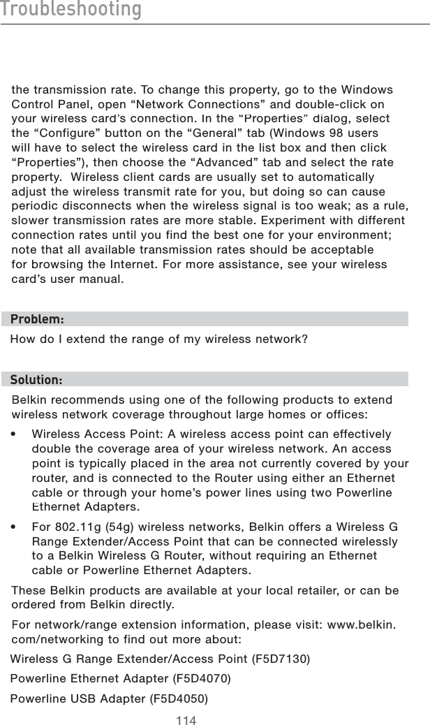 IgdjWaZh]ddi^c\THETRANSMISSIONRATE4OCHANGETHISPROPERTYGOTOTHE7INDOWS#ONTROL0ANELOPENh.ETWORK#ONNECTIONSvANDDOUBLECLICKONYOURWIRELESSCARDSCONNECTION)NTHEh0ROPERTIESvDIALOGSELECTTHEh#ONFIGUREvBUTTONONTHEh&apos;ENERALvTAB7INDOWSUSERSWILLHAVETOSELECTTHEWIRELESSCARDINTHELISTBOXANDTHENCLICKh0ROPERTIESvTHENCHOOSETHEh!DVANCEDvTABANDSELECTTHERATEPROPERTY7IRELESSCLIENTCARDSAREUSUALLYSETTOAUTOMATICALLYADJUSTTHEWIRELESSTRANSMITRATEFORYOUBUTDOINGSOCANCAUSEPERIODICDISCONNECTSWHENTHEWIRELESSSIGNALISTOOWEAKASARULESLOWERTRANSMISSIONRATESAREMORESTABLE%XPERIMENTWITHDIFFERENTCONNECTIONRATESUNTILYOUFINDTHEBESTONEFORYOURENVIRONMENTNOTETHATALLAVAILABLETRANSMISSIONRATESSHOULDBEACCEPTABLEFORBROWSINGTHE)NTERNET&amp;ORMOREASSISTANCESEEYOURWIRELESSCARDSUSERMANUALEgdWaZb/(OWDO)EXTENDTHERANGEOFMYWIRELESSNETWORKHdaji^dc/&quot;ELKINRECOMMENDSUSINGONEOFTHEFOLLOWINGPRODUCTSTOEXTENDWIRELESSNETWORKCOVERAGETHROUGHOUTLARGEHOMESOROFFICESs 7IRELESS!CCESS0OINT!WIRELESSACCESSPOINTCANEFFECTIVELYDOUBLETHECOVERAGEAREAOFYOURWIRELESSNETWORK!NACCESSPOINTISTYPICALLYPLACEDINTHEAREANOTCURRENTLYCOVEREDBYYOURROUTERANDISCONNECTEDTOTHE2OUTERUSINGEITHERAN%THERNETCABLEORTHROUGHYOURHOMESPOWERLINESUSINGTWO0OWERLINE%THERNET!DAPTERSs &amp;ORGGWIRELESSNETWORKS&quot;ELKINOFFERSA7IRELESS&apos;2ANGE%XTENDER!CCESS0OINTTHATCANBECONNECTEDWIRELESSLYTOA&quot;ELKIN7IRELESS&apos;2OUTERWITHOUTREQUIRINGAN%THERNETCABLEOR0OWERLINE%THERNET!DAPTERS4HESE&quot;ELKINPRODUCTSAREAVAILABLEATYOURLOCALRETAILERORCANBEORDEREDFROM&quot;ELKINDIRECTLY&amp;ORNETWORKRANGEEXTENSIONINFORMATIONPLEASEVISITWWWBELKINCOMNETWORKINGTOFINDOUTMOREABOUT7IRELESS&apos;2ANGE%XTENDER!CCESS0OINT&amp;$0OWERLINE%THERNET!DAPTER&amp;$0OWERLINE53&quot;!DAPTER&amp;$