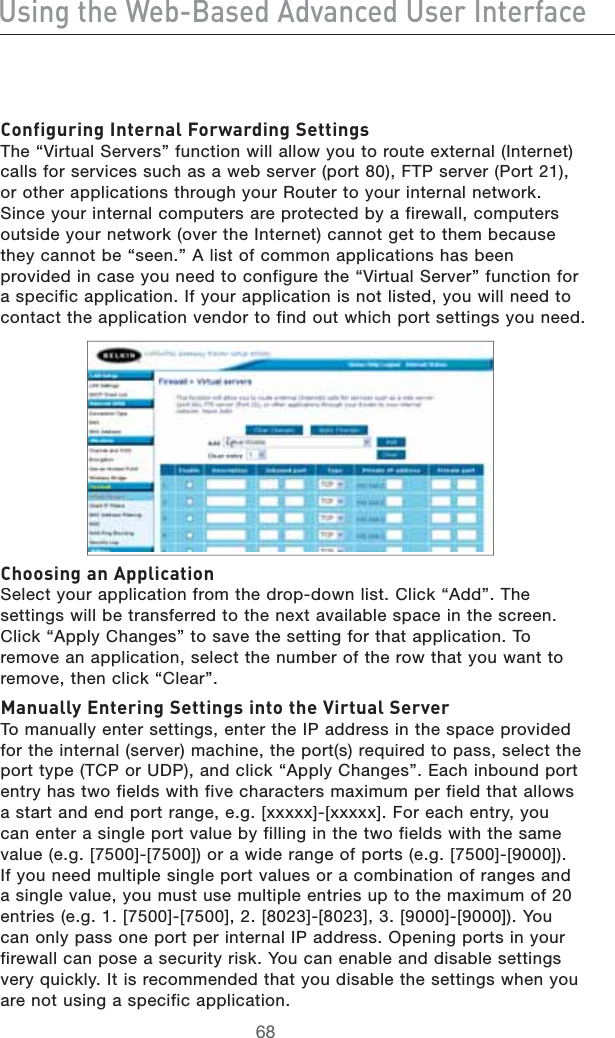 Jh^c\i]ZLZW&quot;7VhZY6YkVcXZYJhZg&gt;ciZg[VXZ8dc[^\jg^c\&gt;ciZgcVa;dglVgY^c\HZii^c\h4HEh6IRTUAL3ERVERSvFUNCTIONWILLALLOWYOUTOROUTEEXTERNAL)NTERNETCALLSFORSERVICESSUCHASAWEBSERVERPORT&amp;40SERVER0ORTOROTHERAPPLICATIONSTHROUGHYOUR2OUTERTOYOURINTERNALNETWORK3INCEYOURINTERNALCOMPUTERSAREPROTECTEDBYAFIREWALLCOMPUTERSOUTSIDEYOURNETWORKOVERTHE)NTERNETCANNOTGETTOTHEMBECAUSETHEYCANNOTBEhSEENv!LISTOFCOMMONAPPLICATIONSHASBEENPROVIDEDINCASEYOUNEEDTOCONFIGURETHEh6IRTUAL3ERVERvFUNCTIONFORASPECIFICAPPLICATION)FYOURAPPLICATIONISNOTLISTEDYOUWILLNEEDTOCONTACTTHEAPPLICATIONVENDORTOFINDOUTWHICHPORTSETTINGSYOUNEED8]ddh^c\Vc6eea^XVi^dc3ELECTYOURAPPLICATIONFROMTHEDROPDOWNLIST#LICKh!DDv4HESETTINGSWILLBETRANSFERREDTOTHENEXTAVAILABLESPACEINTHESCREEN#LICKh!PPLY#HANGESvTOSAVETHESETTINGFORTHATAPPLICATION4OREMOVEANAPPLICATIONSELECTTHENUMBEROFTHEROWTHATYOUWANTTOREMOVETHENCLICKh#LEARvBVcjVaan:ciZg^c\HZii^c\h^cidi]ZK^gijVaHZgkZg4OMANUALLYENTERSETTINGSENTERTHE)0ADDRESSINTHESPACEPROVIDEDFORTHEINTERNALSERVERMACHINETHEPORTSREQUIREDTOPASSSELECTTHEPORTTYPE4#0OR5$0ANDCLICKh!PPLY#HANGESv%ACHINBOUNDPORTENTRYHASTWOFIELDSWITHFIVECHARACTERSMAXIMUMPERFIELDTHATALLOWSASTARTANDENDPORTRANGEEG;XXXXX=;XXXXX=&amp;OREACHENTRYYOUCANENTERASINGLEPORTVALUEBYFILLINGINTHETWOFIELDSWITHTHESAMEVALUEEG;=;=ORAWIDERANGEOFPORTSEG;=;=)FYOUNEEDMULTIPLESINGLEPORTVALUESORACOMBINATIONOFRANGESANDASINGLEVALUEYOUMUSTUSEMULTIPLEENTRIESUPTOTHEMAXIMUMOFENTRIESEG;=;=;=;=;=;=9OUCANONLYPASSONEPORTPERINTERNAL)0ADDRESS/PENINGPORTSINYOURFIREWALLCANPOSEASECURITYRISK9OUCANENABLEANDDISABLESETTINGSVERYQUICKLY)TISRECOMMENDEDTHATYOUDISABLETHESETTINGSWHENYOUARENOTUSINGASPECIFICAPPLICATION