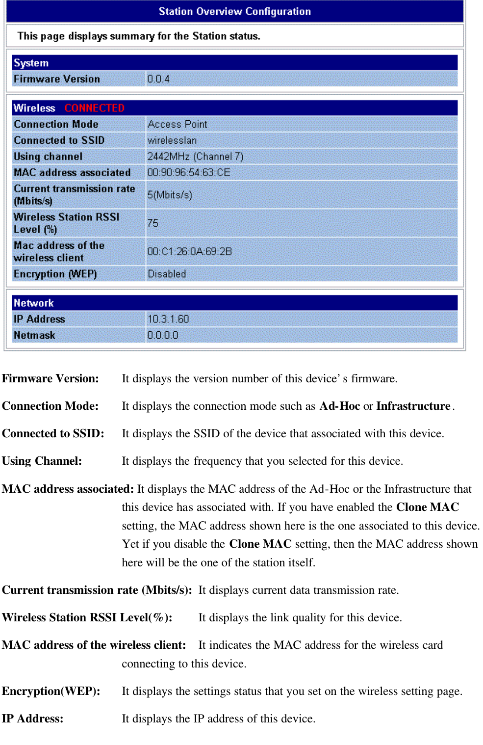    Firmware Version: It displays the version number of this device’s firmware. Connection Mode: It displays the connection mode such as Ad-Hoc or Infrastructure. Connected to SSID: It displays the SSID of the device that associated with this device. Using Channel: It displays the frequency that you selected for this device.   MAC address associated: It displays the MAC address of the Ad-Hoc or the Infrastructure that this device has associated with. If you have enabled the Clone MAC setting, the MAC address shown here is the one associated to this device. Yet if you disable the Clone MAC setting, then the MAC address shown here will be the one of the station itself. Current transmission rate (Mbits/s): It displays current data transmission rate. Wireless Station RSSI Level(%):   It displays the link quality for this device. MAC address of the wireless client: It indicates the MAC address for the wireless card connecting to this device. Encryption(WEP): It displays the settings status that you set on the wireless setting page. IP Address: It displays the IP address of this device. 