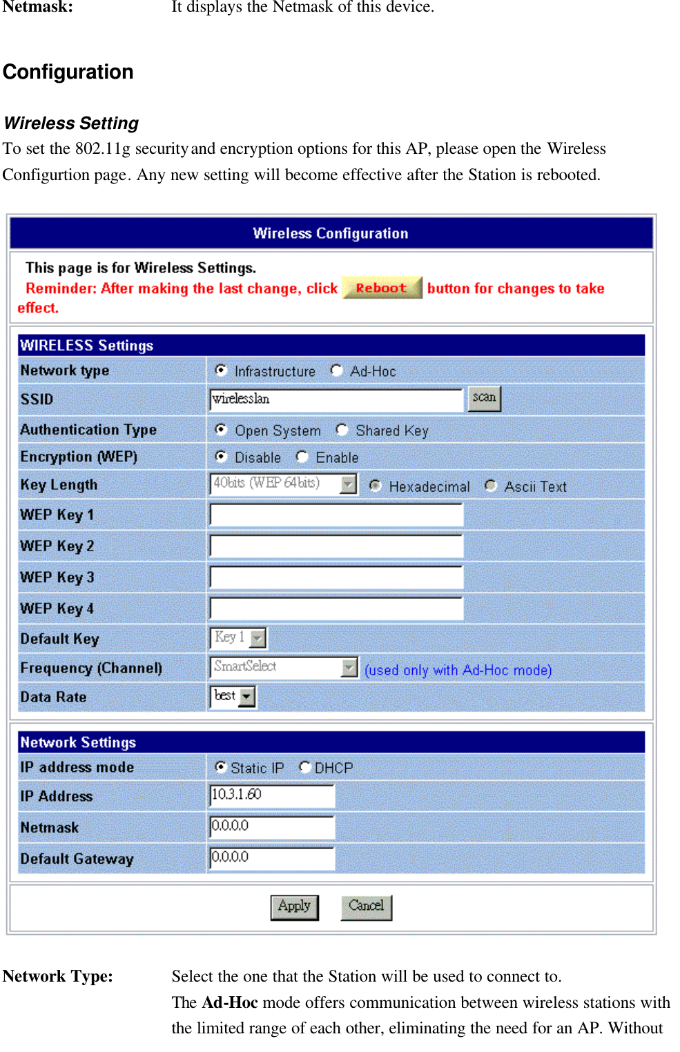   Netmask: It displays the Netmask of this device. Configuration Wireless Setting To set the 802.11g security and encryption options for this AP, please open the Wireless Configurtion page. Any new setting will become effective after the Station is rebooted.  Network Type: Select the one that the Station will be used to connect to. The Ad-Hoc mode offers communication between wireless stations with the limited range of each other, eliminating the need for an AP. Without 