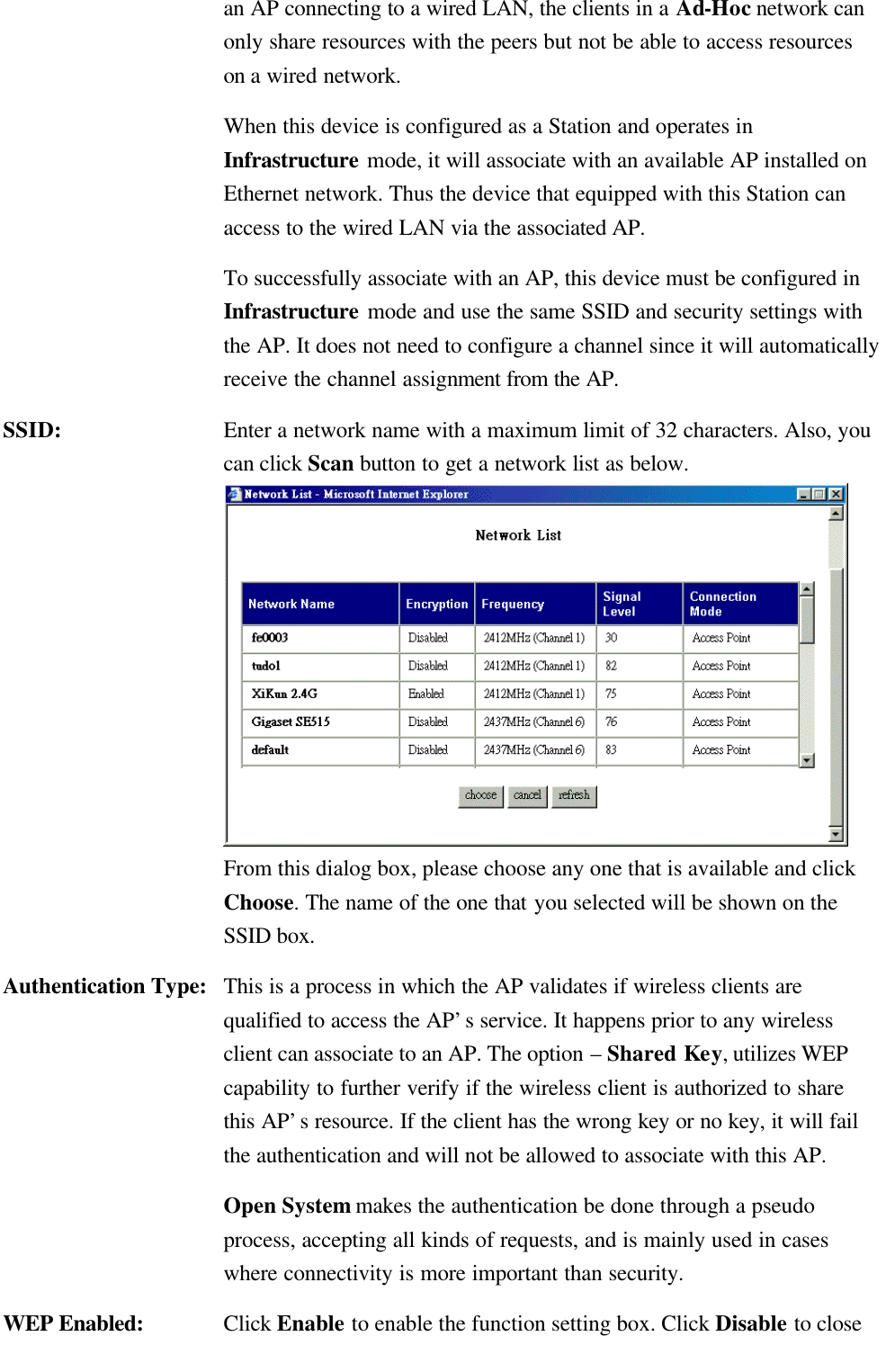   an AP connecting to a wired LAN, the clients in a Ad-Hoc network can only share resources with the peers but not be able to access resources on a wired network.    When this device is configured as a Station and operates in Infrastructure mode, it will associate with an available AP installed on Ethernet network. Thus the device that equipped with this Station can access to the wired LAN via the associated AP.    To successfully associate with an AP, this device must be configured in Infrastructure mode and use the same SSID and security settings with the AP. It does not need to configure a channel since it will automatically receive the channel assignment from the AP. SSID: Enter a network name with a maximum limit of 32 characters. Also, you can click Scan button to get a network list as below.  From this dialog box, please choose any one that is available and click Choose. The name of the one that you selected will be shown on the SSID box. Authentication Type: This is a process in which the AP validates if wireless clients are qualified to access the AP’s service. It happens prior to any wireless client can associate to an AP. The option – Shared Key, utilizes WEP capability to further verify if the wireless client is authorized to share this AP’s resource. If the client has the wrong key or no key, it will fail the authentication and will not be allowed to associate with this AP.  Open System makes the authentication be done through a pseudo process, accepting all kinds of requests, and is mainly used in cases where connectivity is more important than security.   WEP Enabled:    Click Enable to enable the function setting box. Click Disable to close 