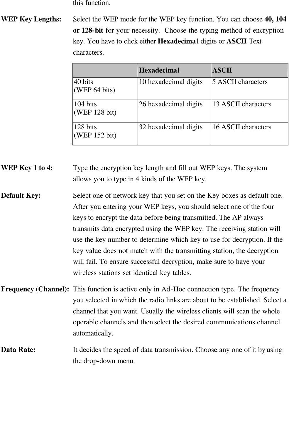   this function. WEP Key Lengths:    Select the WEP mode for the WEP key function. You can choose 40, 104 or 128-bit for your necessity.  Choose the typing method of encryption key. You have to click either Hexadecimal digits or ASCII Text characters.  Hexadecimal ASCII 40 bits (WEP 64 bits) 10 hexadecimal digits 5 ASCII characters 104 bits (WEP 128 bit) 26 hexadecimal digits 13 ASCII characters 128 bits (WEP 152 bit) 32 hexadecimal digits 16 ASCII characters  WEP Key 1 to 4:    Type the encryption key length and fill out WEP keys. The system allows you to type in 4 kinds of the WEP key.   Default Key:    Select one of network key that you set on the Key boxes as default one. After you entering your WEP keys, you should select one of the four keys to encrypt the data before being transmitted. The AP always transmits data encrypted using the WEP key. The receiving station will use the key number to determine which key to use for decryption. If the key value does not match with the transmitting station, the decryption will fail. To ensure successful decryption, make sure to have your wireless stations set identical key tables. Frequency (Channel): This function is active only in Ad-Hoc connection type. The frequency you selected in which the radio links are about to be established. Select a channel that you want. Usually the wireless clients will scan the whole operable channels and then select the desired communications channel automatically. Data Rate: It decides the speed of data transmission. Choose any one of it by using the drop-down menu. 