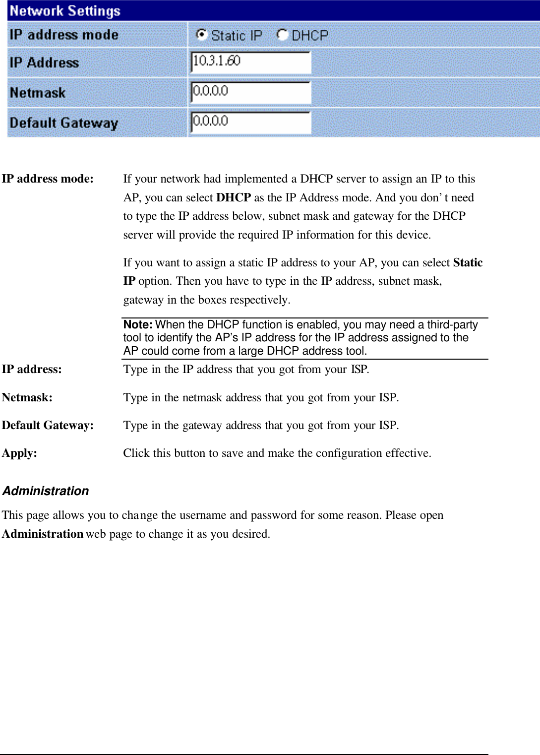    IP address mode: If your network had implemented a DHCP server to assign an IP to this AP, you can select DHCP  as the IP Address mode. And you don’t need to type the IP address below, subnet mask and gateway for the DHCP server will provide the required IP information for this device.    If you want to assign a static IP address to your AP, you can select Static IP option. Then you have to type in the IP address, subnet mask, gateway in the boxes respectively. Note: When the DHCP function is enabled, you may need a third-party tool to identify the AP’s IP address for the IP address assigned to the AP could come from a large DHCP address tool. IP address: Type in the IP address that you got from your ISP. Netmask: Type in the netmask address that you got from your ISP. Default Gateway: Type in the gateway address that you got from your ISP. Apply: Click this button to save and make the configuration effective. Administration This page allows you to change the username and password for some reason. Please open Administration web page to change it as you desired. 