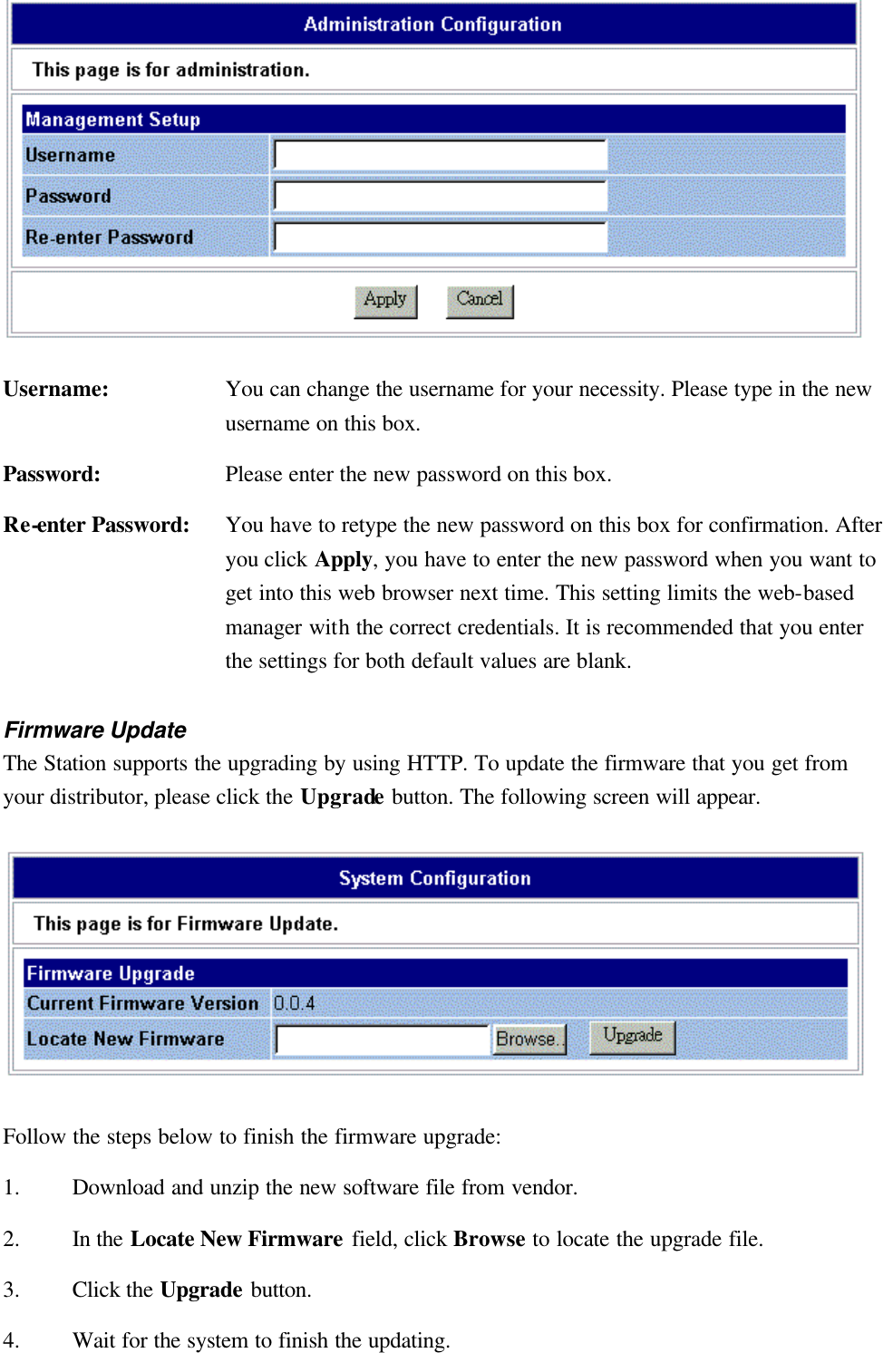    Username: You can change the username for your necessity. Please type in the new username on this box. Password: Please enter the new password on this box. Re-enter Password: You have to retype the new password on this box for confirmation. After you click Apply, you have to enter the new password when you want to get into this web browser next time. This setting limits the web-based manager with the correct credentials. It is recommended that you enter the settings for both default values are blank. Firmware Update The Station supports the upgrading by using HTTP. To update the firmware that you get from your distributor, please click the Upgrade button. The following screen will appear.  Follow the steps below to finish the firmware upgrade: 1. Download and unzip the new software file from vendor. 2. In the Locate New Firmware field, click Browse to locate the upgrade file. 3. Click the Upgrade button. 4. Wait for the system to finish the updating. 