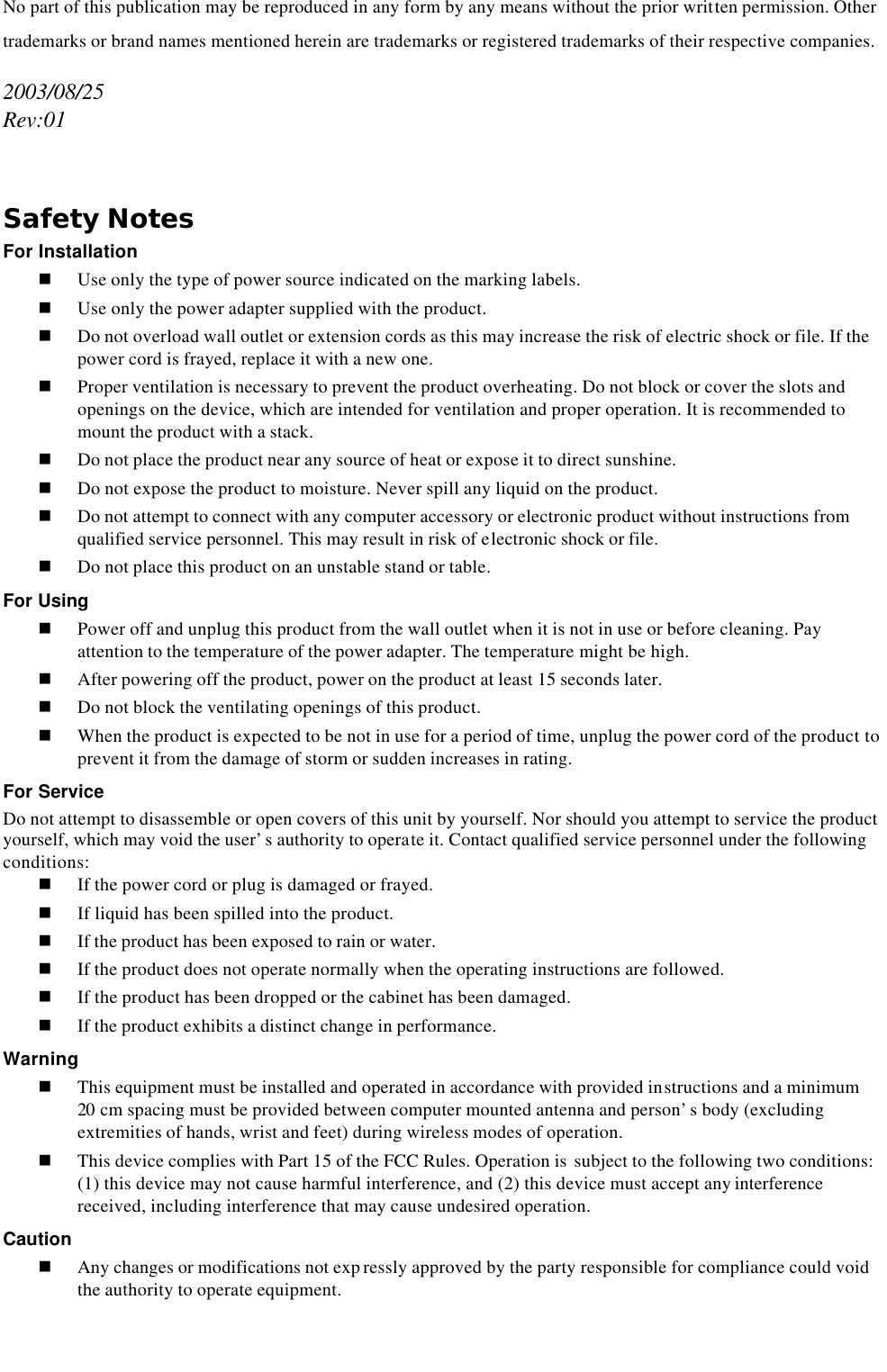   No part of this publication may be reproduced in any form by any means without the prior written permission. Other trademarks or brand names mentioned herein are trademarks or registered trademarks of their respective companies. 2003/08/25 Rev:01  Safety Notes For Installation n Use only the type of power source indicated on the marking labels. n Use only the power adapter supplied with the product. n Do not overload wall outlet or extension cords as this may increase the risk of electric shock or file. If the power cord is frayed, replace it with a new one. n Proper ventilation is necessary to prevent the product overheating. Do not block or cover the slots and openings on the device, which are intended for ventilation and proper operation. It is recommended to mount the product with a stack. n Do not place the product near any source of heat or expose it to direct sunshine.   n Do not expose the product to moisture. Never spill any liquid on the product. n Do not attempt to connect with any computer accessory or electronic product without instructions from qualified service personnel. This may result in risk of electronic shock or file. n Do not place this product on an unstable stand or table. For Using n Power off and unplug this product from the wall outlet when it is not in use or before cleaning. Pay attention to the temperature of the power adapter. The temperature might be high. n After powering off the product, power on the product at least 15 seconds later. n Do not block the ventilating openings of this product. n When the product is expected to be not in use for a period of time, unplug the power cord of the product to prevent it from the damage of storm or sudden increases in rating. For Service Do not attempt to disassemble or open covers of this unit by yourself. Nor should you attempt to service the product yourself, which may void the user’s authority to operate it. Contact qualified service personnel under the following conditions: n If the power cord or plug is damaged or frayed. n If liquid has been spilled into the product. n If the product has been exposed to rain or water. n If the product does not operate normally when the operating instructions are followed. n If the product has been dropped or the cabinet has been damaged. n If the product exhibits a distinct change in performance. Warning n This equipment must be installed and operated in accordance with provided instructions and a minimum 20 cm spacing must be provided between computer mounted antenna and person’s body (excluding extremities of hands, wrist and feet) during wireless modes of operation. n This device complies with Part 15 of the FCC Rules. Operation is  subject to the following two conditions: (1) this device may not cause harmful interference, and (2) this device must accept any interference received, including interference that may cause undesired operation. Caution n Any changes or modifications not exp ressly approved by the party responsible for compliance could void the authority to operate equipment.  