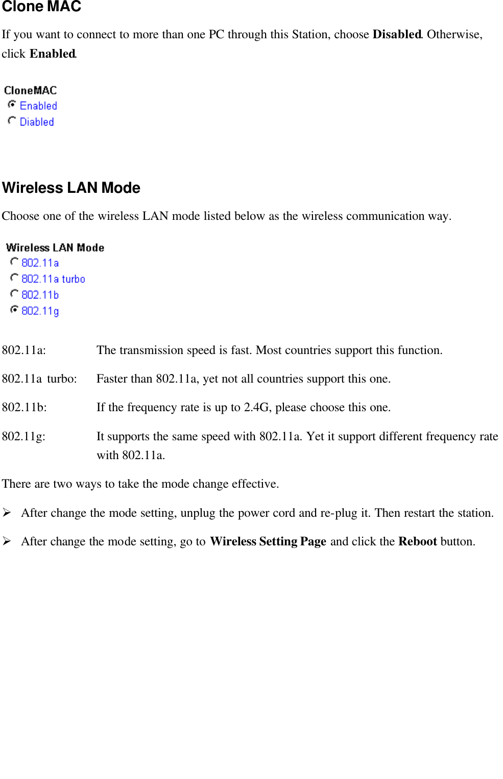   Clone MAC If you want to connect to more than one PC through this Station, choose Disabled. Otherwise, click Enabled.  Wireless LAN Mode Choose one of the wireless LAN mode listed below as the wireless communication way.    802.11a: The transmission speed is fast. Most countries support this function. 802.11a turbo:   Faster than 802.11a, yet not all countries support this one. 802.11b: If the frequency rate is up to 2.4G, please choose this one. 802.11g: It supports the same speed with 802.11a. Yet it support different frequency rate with 802.11a. There are two ways to take the mode change effective. Ø After change the mode setting, unplug the power cord and re-plug it. Then restart the station. Ø After change the mode setting, go to Wireless Setting Page and click the Reboot button.  