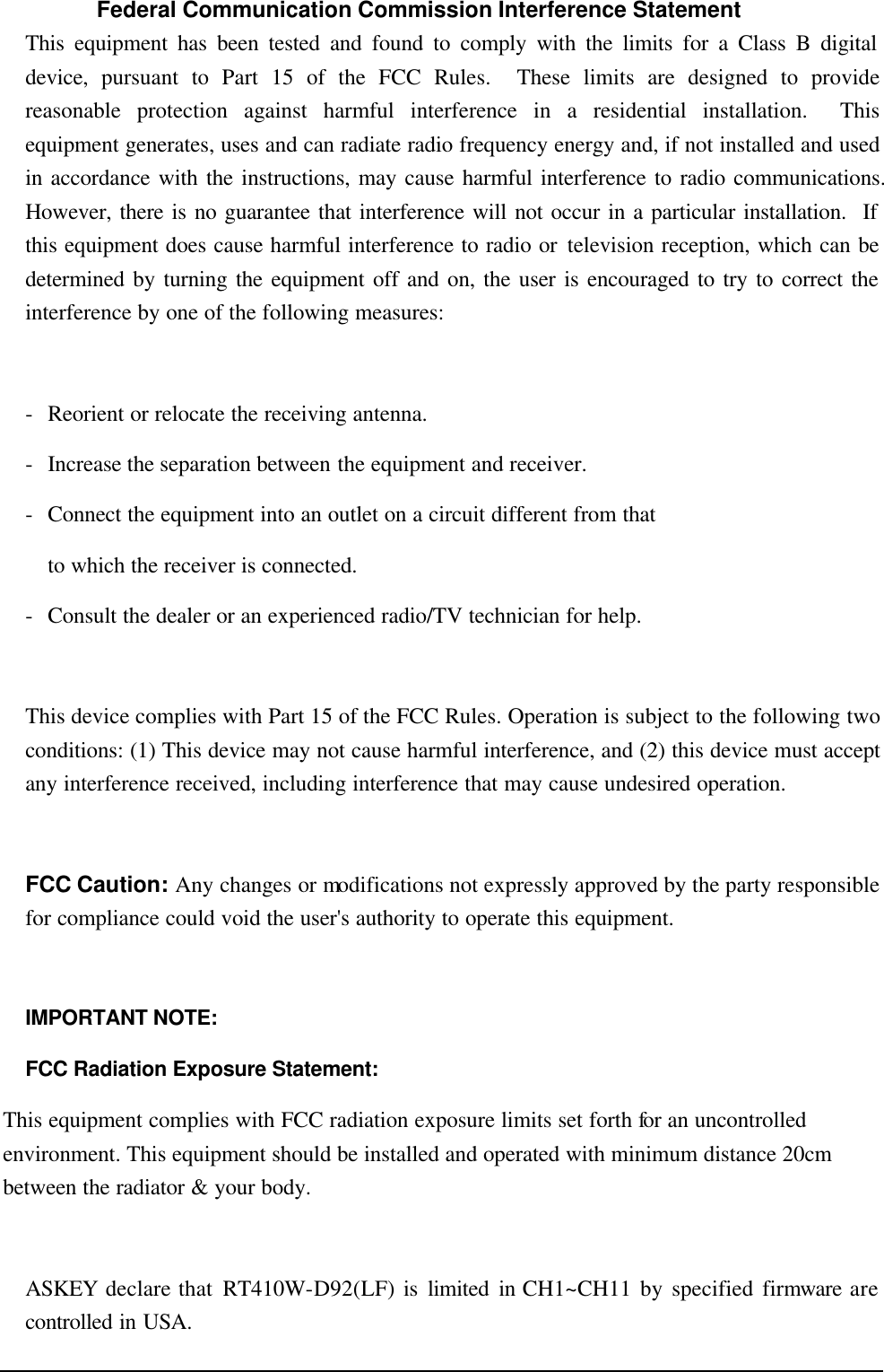   Federal Communication Commission Interference Statement This equipment has been tested and found to comply with the limits for a Class B digital device, pursuant to Part 15 of the FCC Rules.  These limits are designed to provide reasonable protection against harmful interference in a residential installation.  This equipment generates, uses and can radiate radio frequency energy and, if not installed and used in accordance with the instructions, may cause harmful interference to radio communications.  However, there is no guarantee that interference will not occur in a particular installation.  If this equipment does cause harmful interference to radio or television reception, which can be determined by turning the equipment off and on, the user is encouraged to try to correct the interference by one of the following measures:  - Reorient or relocate the receiving antenna. - Increase the separation between the equipment and receiver. - Connect the equipment into an outlet on a circuit different from that to which the receiver is connected. - Consult the dealer or an experienced radio/TV technician for help.  This device complies with Part 15 of the FCC Rules. Operation is subject to the following two conditions: (1) This device may not cause harmful interference, and (2) this device must accept any interference received, including interference that may cause undesired operation.  FCC Caution: Any changes or modifications not expressly approved by the party responsible for compliance could void the user&apos;s authority to operate this equipment.  IMPORTANT NOTE: FCC Radiation Exposure Statement: This equipment complies with FCC radiation exposure limits set forth for an uncontrolled environment. This equipment should be installed and operated with minimum distance 20cm between the radiator &amp; your body.  ASKEY declare that RT410W-D92(LF) is limited in CH1~CH11 by specified firmware are controlled in USA. 