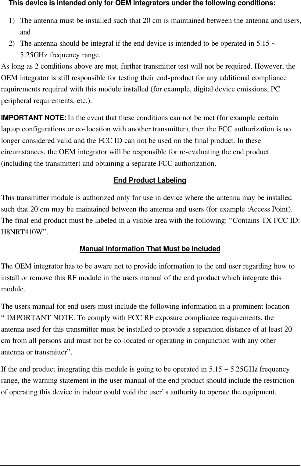   This device is intended only for OEM integrators under the following conditions: 1) The antenna must be installed such that 20 cm is maintained between the antenna and users, and   2) The antenna should be integral if the end device is intended to be operated in 5.15 ~ 5.25GHz frequency range. As long as 2 conditions above are met, further transmitter test will not be required. However, the OEM integrator is still responsible for testing their end-product for any additional compliance requirements required with this module installed (for example, digital device emissions, PC peripheral requirements, etc.). IMPORTANT NOTE: In the event that these conditions can not be met (for example certain laptop configurations or co-location with another transmitter), then the FCC authorization is no longer considered valid and the FCC ID can not be used on the final product. In these circumstances, the OEM integrator will be responsible for re-evaluating the end product (including the transmitter) and obtaining a separate FCC authorization. End Product Labeling This transmitter module is authorized only for use in device where the antenna may be installed such that 20 cm may be maintained between the antenna and users (for example :Access Point). The final end product must be labeled in a visible area with the following: “Contains TX FCC ID: H8NRT410W”. Manual Information That Must be Included The OEM integrator has to be aware not to provide information to the end user regarding how to install or remove this RF module in the users manual of the end product which integrate this module. The users manual for end users must include the following information in a prominent location “ IMPORTANT NOTE: To comply with FCC RF exposure compliance requirements, the antenna used for this transmitter must be installed to provide a separation distance of at least 20 cm from all persons and must not be co-located or operating in conjunction with any other antenna or transmitter”. If the end product integrating this module is going to be operated in 5.15 ~ 5.25GHz frequency range, the warning statement in the user manual of the end product should include the restriction of operating this device in indoor could void the user’s authority to operate the equipment.  