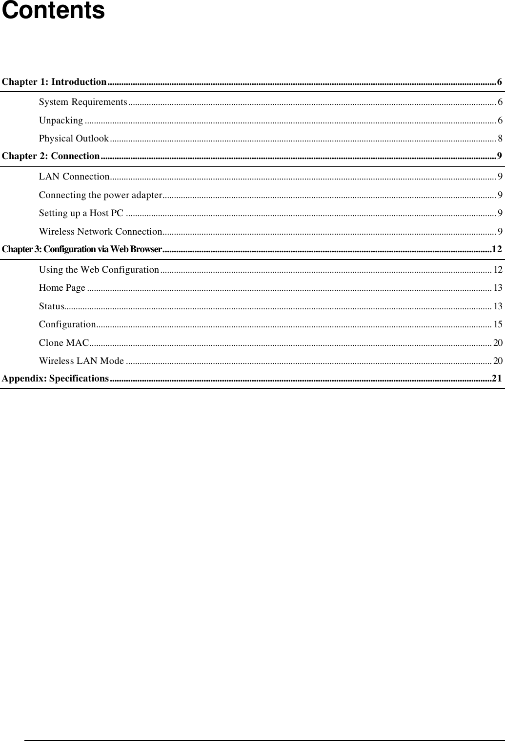   Contents Chapter 1: Introduction..........................................................................................................................................................................6 System Requirements................................................................................................................................................................. 6 Unpacking .................................................................................................................................................................................... 6 Physical Outlook......................................................................................................................................................................... 8 Chapter 2: Connection.............................................................................................................................................................................9 LAN Connection......................................................................................................................................................................... 9 Connecting the power adapter.................................................................................................................................................. 9 Setting up a Host PC .................................................................................................................................................................. 9 Wireless Network Connection.................................................................................................................................................. 9 Chapter 3: Configuration via Web Browser................................................................................................................................................12 Using the Web Configuration................................................................................................................................................. 12 Home Page ................................................................................................................................................................................. 13 Status........................................................................................................................................................................................... 13 Configuration............................................................................................................................................................................. 15 Clone MAC................................................................................................................................................................................ 20 Wireless LAN Mode ................................................................................................................................................................ 20 Appendix: Specifications.......................................................................................................................................................................21  