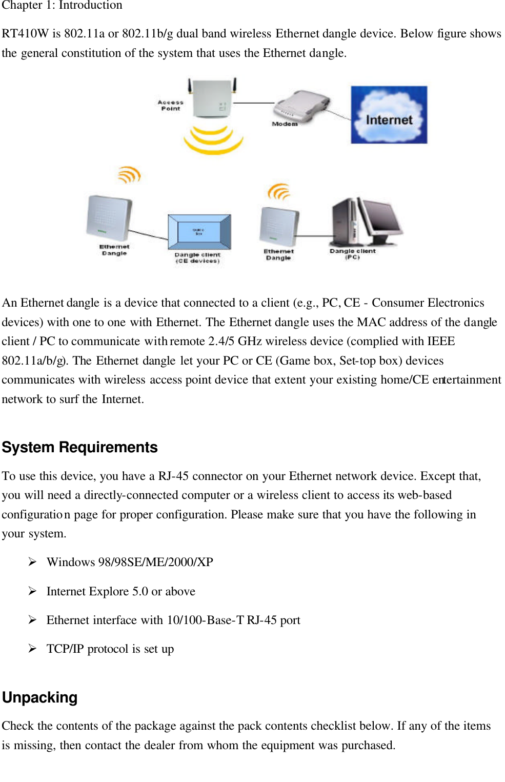   Chapter 1: Introduction RT410W is 802.11a or 802.11b/g dual band wireless Ethernet dangle device. Below figure shows the general constitution of the system that uses the Ethernet dangle.  An Ethernet dangle is a device that connected to a client (e.g., PC, CE - Consumer Electronics devices) with one to one with Ethernet. The Ethernet dangle uses the MAC address of the dangle client / PC to communicate with remote 2.4/5 GHz wireless device (complied with IEEE 802.11a/b/g). The Ethernet dangle let your PC or CE (Game box, Set-top box) devices communicates with wireless access point device that extent your existing home/CE entertainment network to surf the Internet. System Requirements To use this device, you have a RJ-45 connector on your Ethernet network device. Except that, you will need a directly-connected computer or a wireless client to access its web-based configuration page for proper configuration. Please make sure that you have the following in your system. Ø Windows 98/98SE/ME/2000/XP Ø Internet Explore 5.0 or above Ø Ethernet interface with 10/100-Base-T RJ-45 port   Ø TCP/IP protocol is set up Unpacking Check the contents of the package against the pack contents checklist below. If any of the items is missing, then contact the dealer from whom the equipment was purchased. 