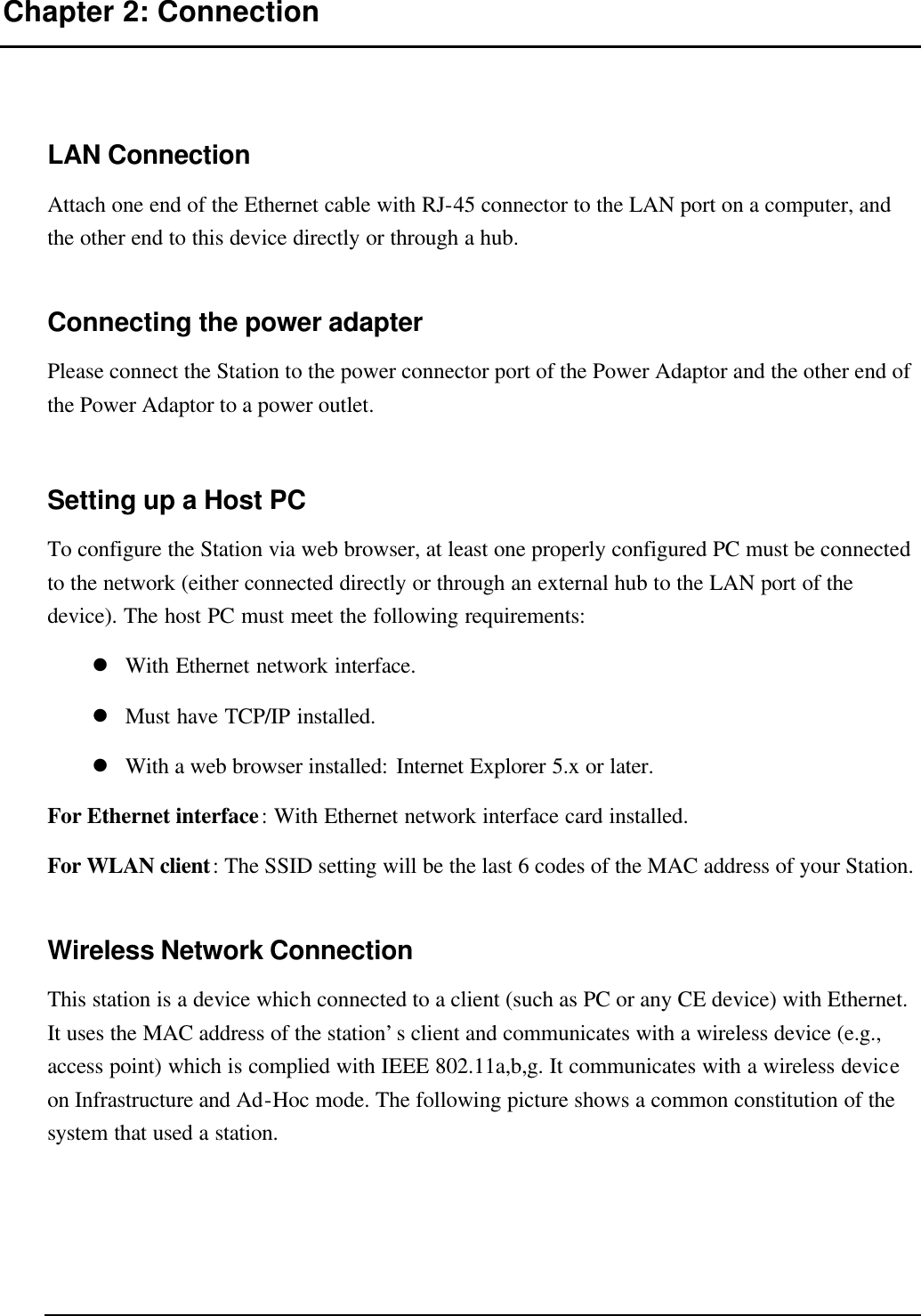   Chapter 2: Connection LAN Connection Attach one end of the Ethernet cable with RJ-45 connector to the LAN port on a computer, and the other end to this device directly or through a hub. Connecting the power adapter Please connect the Station to the power connector port of the Power Adaptor and the other end of the Power Adaptor to a power outlet. Setting up a Host PC To configure the Station via web browser, at least one properly configured PC must be connected to the network (either connected directly or through an external hub to the LAN port of the device). The host PC must meet the following requirements: l With Ethernet network interface. l Must have TCP/IP installed. l With a web browser installed: Internet Explorer 5.x or later. For Ethernet interface: With Ethernet network interface card installed. For WLAN client: The SSID setting will be the last 6 codes of the MAC address of your Station. Wireless Network Connection This station is a device which connected to a client (such as PC or any CE device) with Ethernet. It uses the MAC address of the station’s client and communicates with a wireless device (e.g., access point) which is complied with IEEE 802.11a,b,g. It communicates with a wireless device on Infrastructure and Ad-Hoc mode. The following picture shows a common constitution of the system that used a station. 