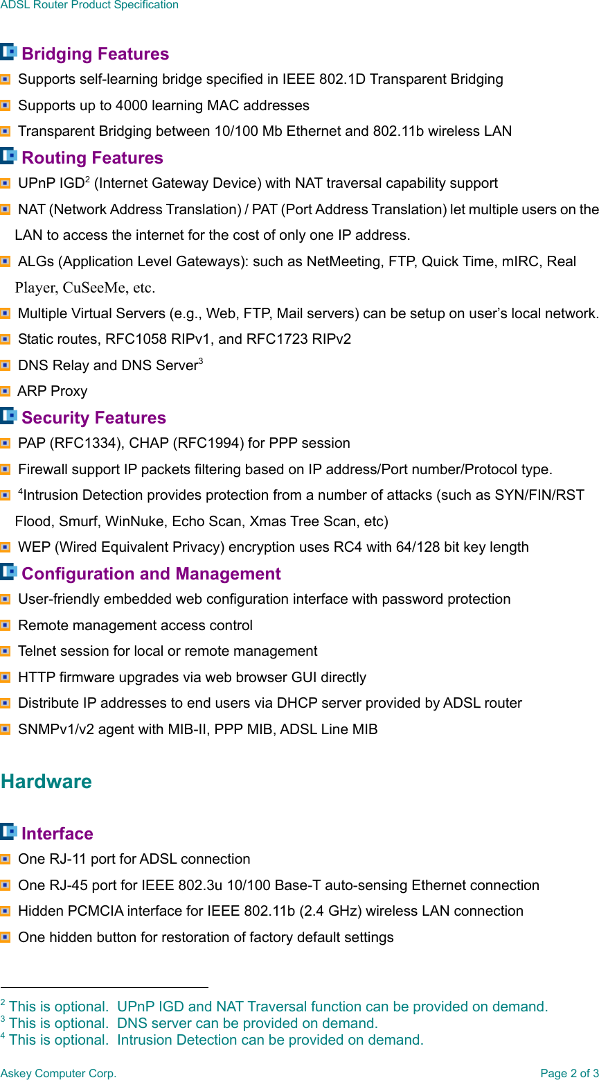 ADSL Router Product SpecificationAskey Computer Corp. Page 2 of 3 Bridging Features  Supports self-learning bridge specified in IEEE 802.1D Transparent Bridging  Supports up to 4000 learning MAC addresses  Transparent Bridging between 10/100 Mb Ethernet and 802.11b wireless LAN Routing Features  UPnP IGD2 (Internet Gateway Device) with NAT traversal capability support NAT (Network Address Translation) / PAT (Port Address Translation) let multiple users on theLAN to access the internet for the cost of only one IP address. ALGs (Application Level Gateways): such as NetMeeting, FTP, Quick Time, mIRC, RealPlayer, CuSeeMe, etc.  Multiple Virtual Servers (e.g., Web, FTP, Mail servers) can be setup on user’s local network.  Static routes, RFC1058 RIPv1, and RFC1723 RIPv2  DNS Relay and DNS Server3  ARP Proxy Security Features  PAP (RFC1334), CHAP (RFC1994) for PPP session  Firewall support IP packets filtering based on IP address/Port number/Protocol type.  4Intrusion Detection provides protection from a number of attacks (such as SYN/FIN/RSTFlood, Smurf, WinNuke, Echo Scan, Xmas Tree Scan, etc)  WEP (Wired Equivalent Privacy) encryption uses RC4 with 64/128 bit key length Configuration and Management  User-friendly embedded web configuration interface with password protection  Remote management access control  Telnet session for local or remote management  HTTP firmware upgrades via web browser GUI directly  Distribute IP addresses to end users via DHCP server provided by ADSL router  SNMPv1/v2 agent with MIB-II, PPP MIB, ADSL Line MIBHardware Interface  One RJ-11 port for ADSL connection  One RJ-45 port for IEEE 802.3u 10/100 Base-T auto-sensing Ethernet connection  Hidden PCMCIA interface for IEEE 802.11b (2.4 GHz) wireless LAN connection  One hidden button for restoration of factory default settings                                                2 This is optional.  UPnP IGD and NAT Traversal function can be provided on demand.3 This is optional.  DNS server can be provided on demand.4 This is optional.  Intrusion Detection can be provided on demand.