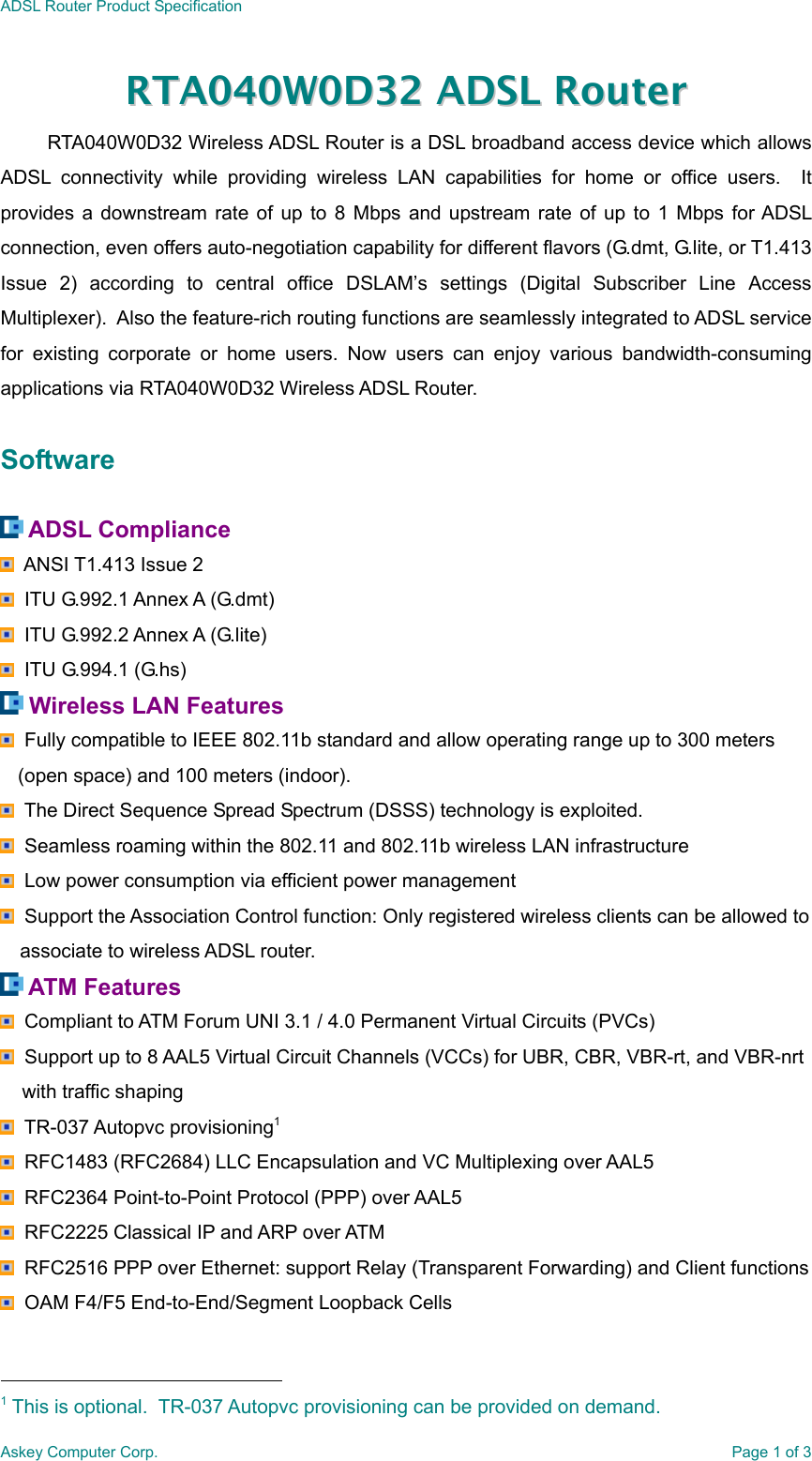 ADSL Router Product SpecificationAskey Computer Corp. Page 1 of 3RRTTAA004400WW00DD3322  AADDSSLL  RRoouutteerrRTA040W0D32 Wireless ADSL Router is a DSL broadband access device which allowsADSL connectivity while providing wireless LAN capabilities for home or office users.  Itprovides a downstream rate of up to 8 Mbps and upstream rate of up to 1 Mbps for ADSLconnection, even offers auto-negotiation capability for different flavors (G.dmt, G.lite, or T1.413Issue 2) according to central office DSLAM’s settings (Digital Subscriber Line AccessMultiplexer).  Also the feature-rich routing functions are seamlessly integrated to ADSL servicefor existing corporate or home users. Now users can enjoy various bandwidth-consumingapplications via RTA040W0D32 Wireless ADSL Router.Software ADSL Compliance  ANSI T1.413 Issue 2  ITU G.992.1 Annex A (G.dmt)  ITU G.992.2 Annex A (G.lite)  ITU G.994.1 (G.hs) Wireless LAN Features  Fully compatible to IEEE 802.11b standard and allow operating range up to 300 meters(open space) and 100 meters (indoor).  The Direct Sequence Spread Spectrum (DSSS) technology is exploited.  Seamless roaming within the 802.11 and 802.11b wireless LAN infrastructure  Low power consumption via efficient power management  Support the Association Control function: Only registered wireless clients can be allowed toassociate to wireless ADSL router. ATM Features  Compliant to ATM Forum UNI 3.1 / 4.0 Permanent Virtual Circuits (PVCs)  Support up to 8 AAL5 Virtual Circuit Channels (VCCs) for UBR, CBR, VBR-rt, and VBR-nrt    with traffic shaping  TR-037 Autopvc provisioning1  RFC1483 (RFC2684) LLC Encapsulation and VC Multiplexing over AAL5  RFC2364 Point-to-Point Protocol (PPP) over AAL5  RFC2225 Classical IP and ARP over ATM  RFC2516 PPP over Ethernet: support Relay (Transparent Forwarding) and Client functions  OAM F4/F5 End-to-End/Segment Loopback Cells                                                1 This is optional.  TR-037 Autopvc provisioning can be provided on demand.