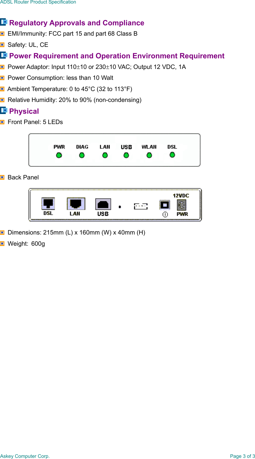 ADSL Router Product SpecificationAskey Computer Corp. Page 3 of 3 Regulatory Approvals and Compliance  EMI/Immunity: FCC part 15 and part 68 Class B  Safety: UL, CE Power Requirement and Operation Environment Requirement  Power Adaptor: Input 110±10 or 230±10 VAC; Output 12 VDC, 1A  Power Consumption: less than 10 Walt  Ambient Temperature: 0 to 45°C (32 to 113°F)  Relative Humidity: 20% to 90% (non-condensing) Physical  Front Panel: 5 LEDs  Back Panel  Dimensions: 215mm (L) x 160mm (W) x 40mm (H)  Weight:  600g