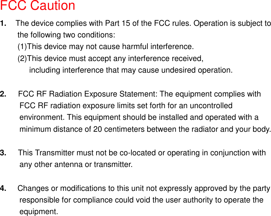 FCC Caution1.  The device complies with Part 15 of the FCC rules. Operation is subject tothe following two conditions:(1)This device may not cause harmful interference.(2)This device must accept any interference received,      including interference that may cause undesired operation.2.   FCC RF Radiation Exposure Statement: The equipment complies with          FCC RF radiation exposure limits set forth for an uncontrolled          environment. This equipment should be installed and operated with a          minimum distance of 20 centimeters between the radiator and your body.3.   This Transmitter must not be co-located or operating in conjunction with     any other antenna or transmitter.4.  Changes or modifications to this unit not expressly approved by the party          responsible for compliance could void the user authority to operate the     equipment.