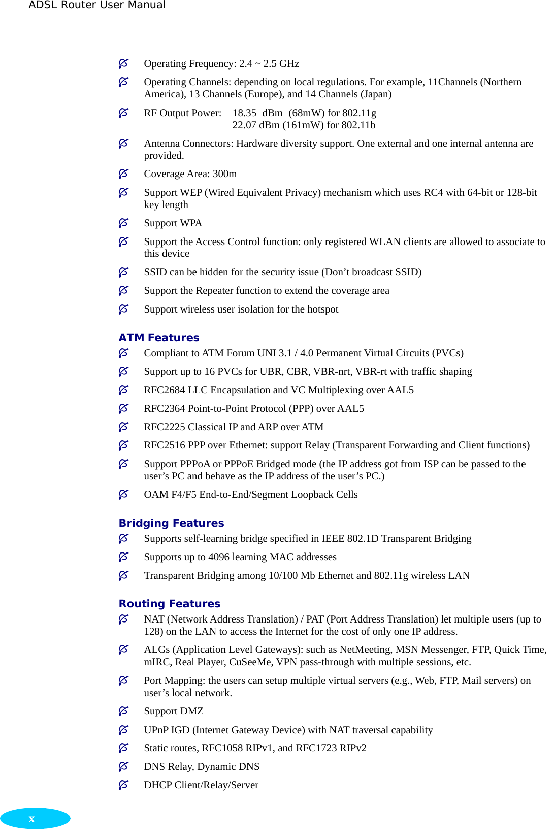 ADSL Router User Manual  x ³ Operating Frequency: 2.4 ~ 2.5 GHz ³ Operating Channels: depending on local regulations. For example, 11Channels (Northern America), 13 Channels (Europe), and 14 Channels (Japan) ³ RF Output Power:  18.35 dBm (68mW) for 802.11g     22.07 dBm (161mW) for 802.11b ³ Antenna Connectors: Hardware diversity support. One external and one internal antenna are provided. ³ Coverage Area: 300m ³ Support WEP (Wired Equivalent Privacy) mechanism which uses RC4 with 64-bit or 128-bit key length   ³ Support WPA ³ Support the Access Control function: only registered WLAN clients are allowed to associate to this device   ³ SSID can be hidden for the security issue (Don’t broadcast SSID) ³ Support the Repeater function to extend the coverage area  ³ Support wireless user isolation for the hotspot ATM Features ³ Compliant to ATM Forum UNI 3.1 / 4.0 Permanent Virtual Circuits (PVCs) ³ Support up to 16 PVCs for UBR, CBR, VBR-nrt, VBR-rt with traffic shaping ³ RFC2684 LLC Encapsulation and VC Multiplexing over AAL5 ³ RFC2364 Point-to-Point Protocol (PPP) over AAL5 ³ RFC2225 Classical IP and ARP over ATM ³ RFC2516 PPP over Ethernet: support Relay (Transparent Forwarding and Client functions) ³ Support PPPoA or PPPoE Bridged mode (the IP address got from ISP can be passed to the user’s PC and behave as the IP address of the user’s PC.) ³ OAM F4/F5 End-to-End/Segment Loopback Cells Bridging Features ³ Supports self-learning bridge specified in IEEE 802.1D Transparent Bridging ³ Supports up to 4096 learning MAC addresses ³ Transparent Bridging among 10/100 Mb Ethernet and 802.11g wireless LAN Routing Features ³ NAT (Network Address Translation) / PAT (Port Address Translation) let multiple users (up to 128) on the LAN to access the Internet for the cost of only one IP address. ³ ALGs (Application Level Gateways): such as NetMeeting, MSN Messenger, FTP, Quick Time, mIRC, Real Player, CuSeeMe, VPN pass-through with multiple sessions, etc. ³ Port Mapping: the users can setup multiple virtual servers (e.g., Web, FTP, Mail servers) on user’s local network. ³ Support DMZ ³ UPnP IGD (Internet Gateway Device) with NAT traversal capability ³ Static routes, RFC1058 RIPv1, and RFC1723 RIPv2 ³ DNS Relay, Dynamic DNS ³ DHCP Client/Relay/Server 