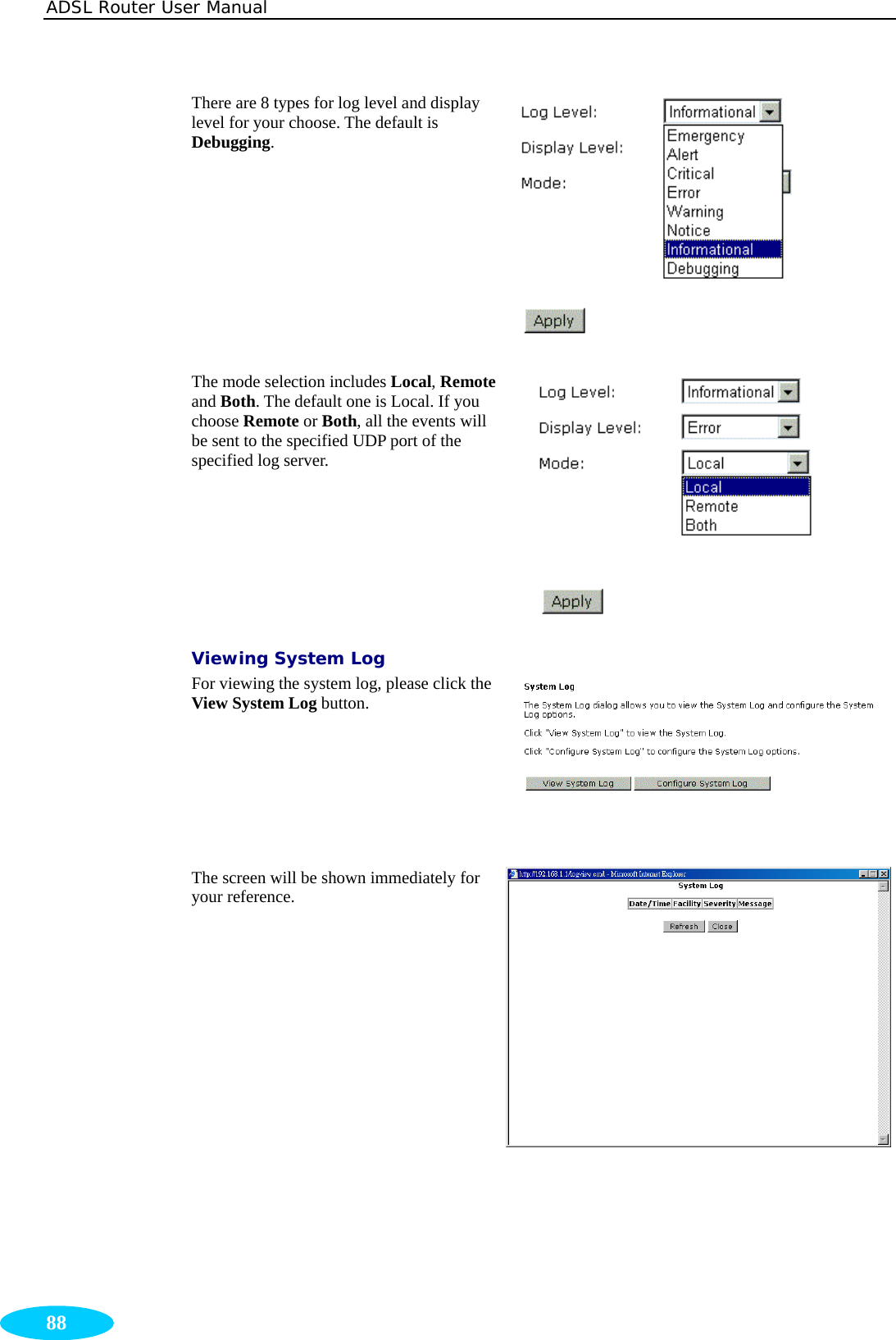 ADSL Router User Manual  88 There are 8 types for log level and display level for your choose. The default is Debugging.  The mode selection includes Local, Remote and Both. The default one is Local. If you choose Remote or Both, all the events will be sent to the specified UDP port of the specified log server.  Viewing System Log For viewing the system log, please click the View System Log button.  The screen will be shown immediately for your reference. 