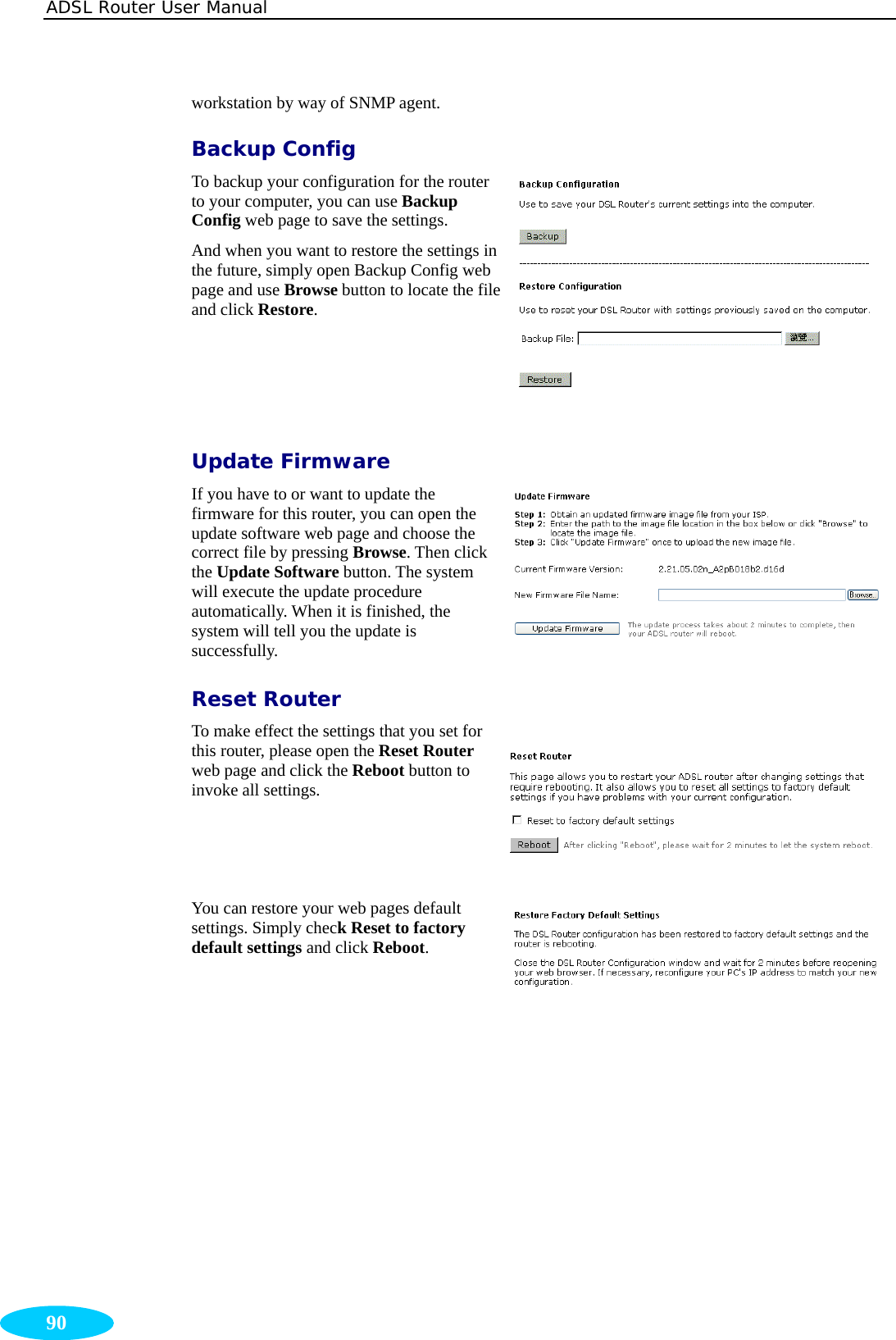 ADSL Router User Manual  90 workstation by way of SNMP agent. Backup Config To backup your configuration for the router to your computer, you can use Backup Config web page to save the settings.   And when you want to restore the settings in the future, simply open Backup Config web page and use Browse button to locate the file and click Restore.  Update Firmware If you have to or want to update the firmware for this router, you can open the update software web page and choose the correct file by pressing Browse. Then click the Update Software button. The system will execute the update procedure automatically. When it is finished, the system will tell you the update is successfully. Reset Router To make effect the settings that you set for this router, please open the Reset Router web page and click the Reboot button to invoke all settings.  You can restore your web pages default settings. Simply check Reset to factory default settings and click Reboot. 