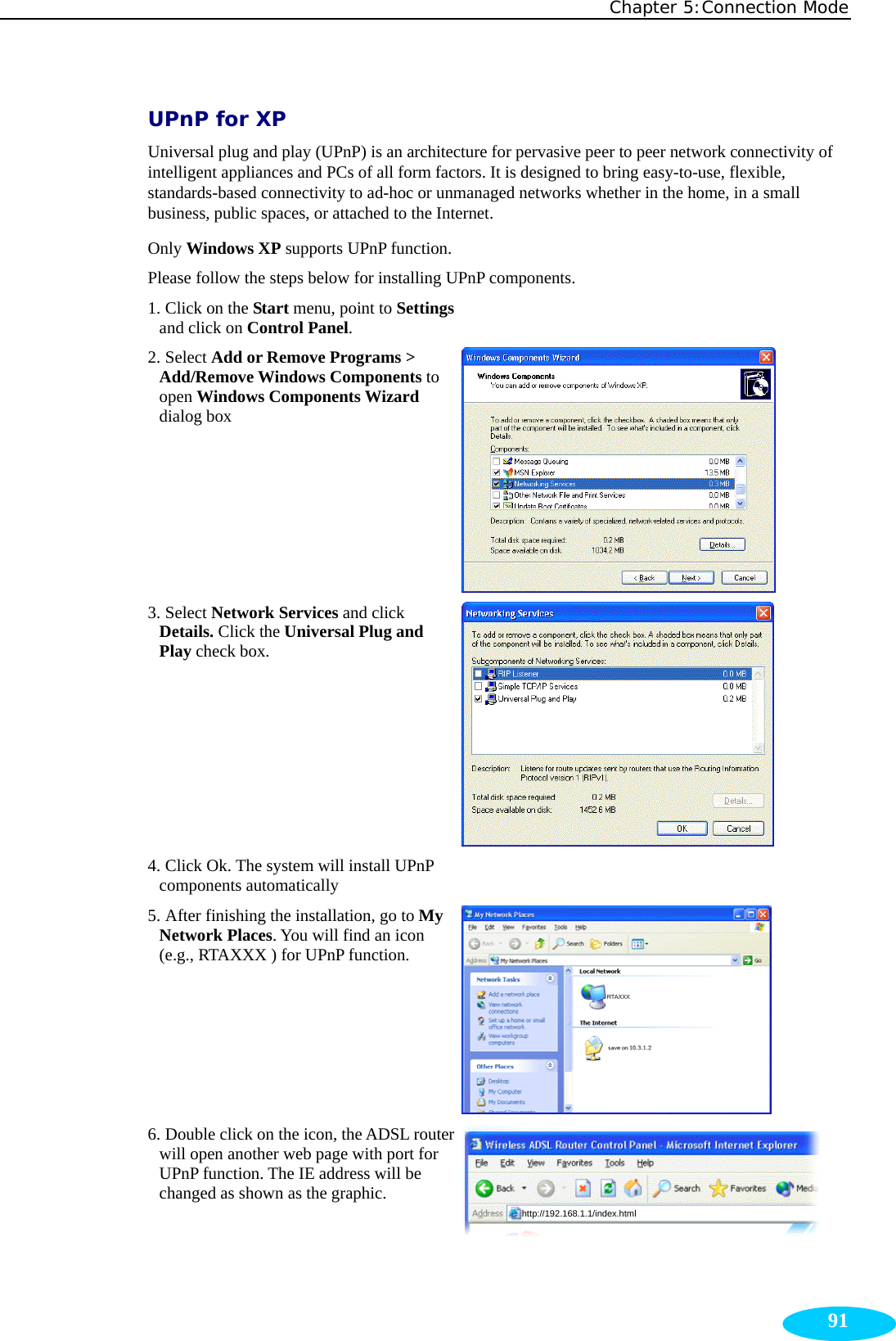 Chapter 5:Connection Mode  91UPnP for XP Universal plug and play (UPnP) is an architecture for pervasive peer to peer network connectivity of intelligent appliances and PCs of all form factors. It is designed to bring easy-to-use, flexible, standards-based connectivity to ad-hoc or unmanaged networks whether in the home, in a small business, public spaces, or attached to the Internet. Only Windows XP supports UPnP function.   Please follow the steps below for installing UPnP components. 1. Click on the Start menu, point to Settings and click on Control Panel.   2. Select Add or Remove Programs &gt; Add/Remove Windows Components to open Windows Components Wizard dialog box  3. Select Network Services and click Details. Click the Universal Plug and Play check box.  4. Click Ok. The system will install UPnP components automatically   5. After finishing the installation, go to My Network Places. You will find an icon (e.g., RTAXXX ) for UPnP function.  RTAXXX  6. Double click on the icon, the ADSL router will open another web page with port for UPnP function. The IE address will be changed as shown as the graphic.  http://192.168.1.1/index.html  