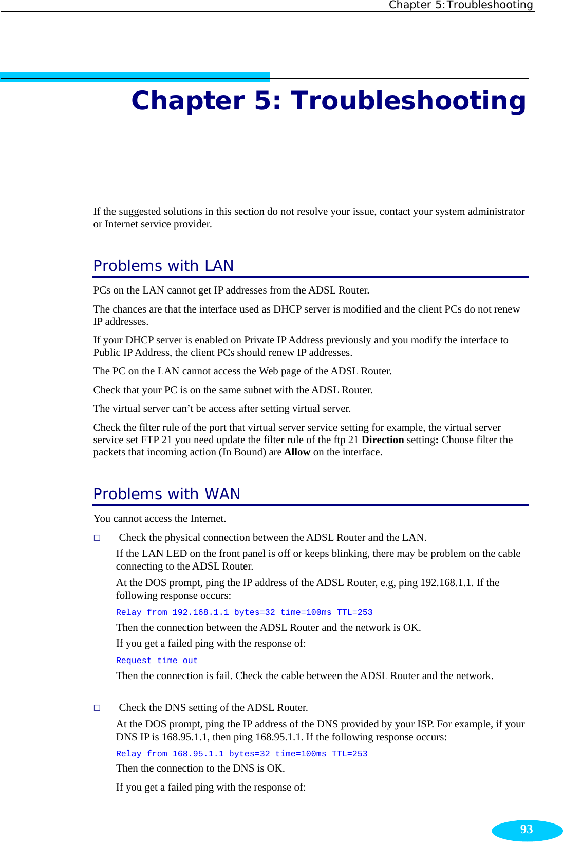 Chapter 5:Troubleshooting  93Chapter 5: Troubleshooting  If the suggested solutions in this section do not resolve your issue, contact your system administrator or Internet service provider. Problems with LAN PCs on the LAN cannot get IP addresses from the ADSL Router. The chances are that the interface used as DHCP server is modified and the client PCs do not renew IP addresses.   If your DHCP server is enabled on Private IP Address previously and you modify the interface to Public IP Address, the client PCs should renew IP addresses. The PC on the LAN cannot access the Web page of the ADSL Router. Check that your PC is on the same subnet with the ADSL Router. The virtual server can’t be access after setting virtual server. Check the filter rule of the port that virtual server service setting for example, the virtual server service set FTP 21 you need update the filter rule of the ftp 21 Direction setting: Choose filter the packets that incoming action (In Bound) are Allow on the interface.   Problems with WAN You cannot access the Internet.  Check the physical connection between the ADSL Router and the LAN. If the LAN LED on the front panel is off or keeps blinking, there may be problem on the cable connecting to the ADSL Router. At the DOS prompt, ping the IP address of the ADSL Router, e.g, ping 192.168.1.1. If the following response occurs: Relay from 192.168.1.1 bytes=32 time=100ms TTL=253 Then the connection between the ADSL Router and the network is OK. If you get a failed ping with the response of:   Request time out Then the connection is fail. Check the cable between the ADSL Router and the network.   Check the DNS setting of the ADSL Router. At the DOS prompt, ping the IP address of the DNS provided by your ISP. For example, if your DNS IP is 168.95.1.1, then ping 168.95.1.1. If the following response occurs: Relay from 168.95.1.1 bytes=32 time=100ms TTL=253             Then the connection to the DNS is OK. If you get a failed ping with the response of: 