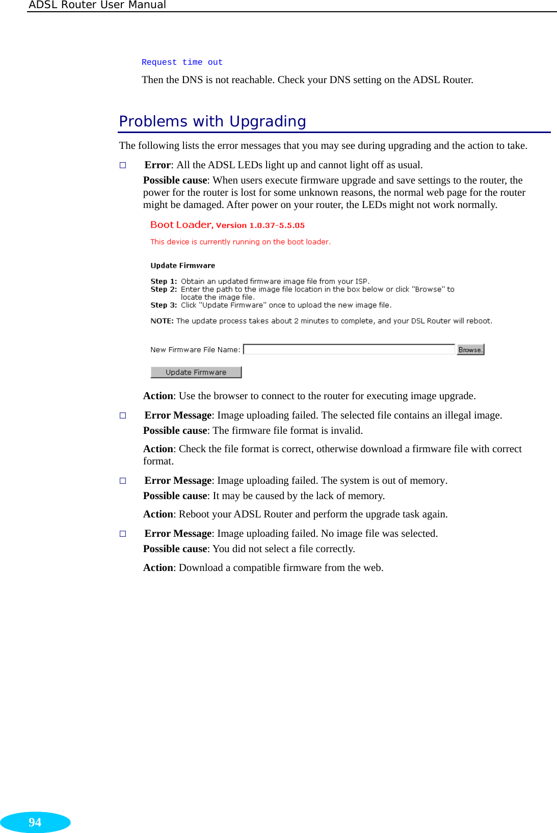 ADSL Router User Manual  94 Request time out Then the DNS is not reachable. Check your DNS setting on the ADSL Router. Problems with Upgrading The following lists the error messages that you may see during upgrading and the action to take.  Error: All the ADSL LEDs light up and cannot light off as usual. Possible cause: When users execute firmware upgrade and save settings to the router, the power for the router is lost for some unknown reasons, the normal web page for the router might be damaged. After power on your router, the LEDs might not work normally.  Action: Use the browser to connect to the router for executing image upgrade.  Error Message: Image uploading failed. The selected file contains an illegal image. Possible cause: The firmware file format is invalid. Action: Check the file format is correct, otherwise download a firmware file with correct format.  Error Message: Image uploading failed. The system is out of memory. Possible cause: It may be caused by the lack of memory. Action: Reboot your ADSL Router and perform the upgrade task again.  Error Message: Image uploading failed. No image file was selected. Possible cause: You did not select a file correctly. Action: Download a compatible firmware from the web.      