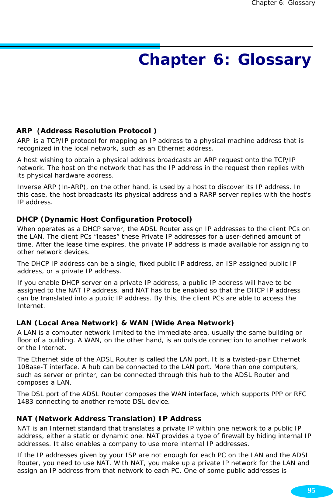 Chapter 6: Glossary  95Chapter 6: Glossary ARP (Address Resolution Protocol ) ARP is a TCP/IP protocol for mapping an IP address to a physical machine address that is recognized in the local network, such as an Ethernet address. A host wishing to obtain a physical address broadcasts an ARP request onto the TCP/IP network. The host on the network that has the IP address in the request then replies with its physical hardware address.  Inverse ARP (In-ARP), on the other hand, is used by a host to discover its IP address. In this case, the host broadcasts its physical address and a RARP server replies with the host&apos;s IP address.  DHCP (Dynamic Host Configuration Protocol) When operates as a DHCP server, the ADSL Router assign IP addresses to the client PCs on the LAN. The client PCs “leases” these Private IP addresses for a user-defined amount of time. After the lease time expires, the private IP address is made available for assigning to other network devices. The DHCP IP address can be a single, fixed public IP address, an ISP assigned public IP address, or a private IP address. If you enable DHCP server on a private IP address, a public IP address will have to be assigned to the NAT IP address, and NAT has to be enabled so that the DHCP IP address can be translated into a public IP address. By this, the client PCs are able to access the Internet. LAN (Local Area Network) &amp; WAN (Wide Area Network) A LAN is a computer network limited to the immediate area, usually the same building or floor of a building. A WAN, on the other hand, is an outside connection to another network or the Internet.  The Ethernet side of the ADSL Router is called the LAN port. It is a twisted-pair Ethernet 10Base-T interface. A hub can be connected to the LAN port. More than one computers, such as server or printer, can be connected through this hub to the ADSL Router and composes a LAN. The DSL port of the ADSL Router composes the WAN interface, which supports PPP or RFC 1483 connecting to another remote DSL device.  NAT (Network Address Translation) IP Address NAT is an Internet standard that translates a private IP within one network to a public IP address, either a static or dynamic one. NAT provides a type of firewall by hiding internal IP addresses. It also enables a company to use more internal IP addresses.  If the IP addresses given by your ISP are not enough for each PC on the LAN and the ADSL Router, you need to use NAT. With NAT, you make up a private IP network for the LAN and assign an IP address from that network to each PC. One of some public addresses is 