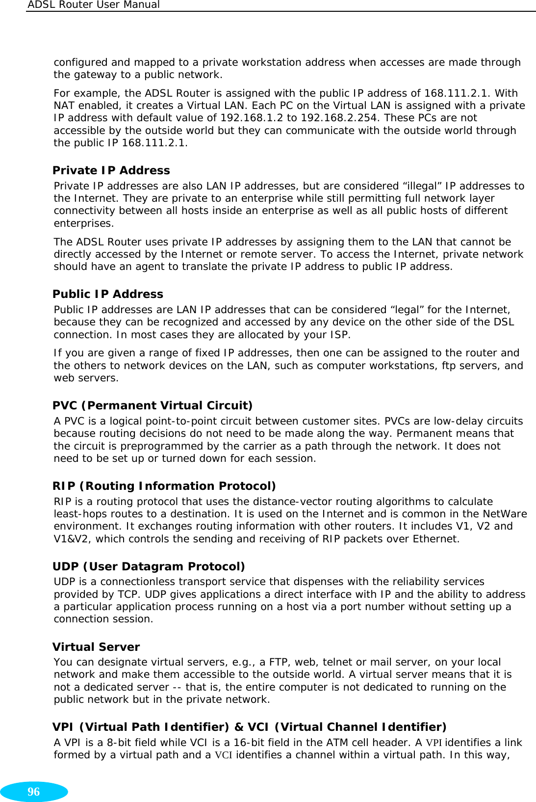 ADSL Router User Manual  96 configured and mapped to a private workstation address when accesses are made through the gateway to a public network.  For example, the ADSL Router is assigned with the public IP address of 168.111.2.1. With NAT enabled, it creates a Virtual LAN. Each PC on the Virtual LAN is assigned with a private IP address with default value of 192.168.1.2 to 192.168.2.254. These PCs are not accessible by the outside world but they can communicate with the outside world through the public IP 168.111.2.1. Private IP Address Private IP addresses are also LAN IP addresses, but are considered “illegal” IP addresses to the Internet. They are private to an enterprise while still permitting full network layer connectivity between all hosts inside an enterprise as well as all public hosts of different enterprises. The ADSL Router uses private IP addresses by assigning them to the LAN that cannot be directly accessed by the Internet or remote server. To access the Internet, private network should have an agent to translate the private IP address to public IP address. Public IP Address Public IP addresses are LAN IP addresses that can be considered “legal” for the Internet, because they can be recognized and accessed by any device on the other side of the DSL connection. In most cases they are allocated by your ISP.  If you are given a range of fixed IP addresses, then one can be assigned to the router and the others to network devices on the LAN, such as computer workstations, ftp servers, and web servers. PVC (Permanent Virtual Circuit)  A PVC is a logical point-to-point circuit between customer sites. PVCs are low-delay circuits because routing decisions do not need to be made along the way. Permanent means that the circuit is preprogrammed by the carrier as a path through the network. It does not need to be set up or turned down for each session. RIP (Routing Information Protocol) RIP is a routing protocol that uses the distance-vector routing algorithms to calculate least-hops routes to a destination. It is used on the Internet and is common in the NetWare environment. It exchanges routing information with other routers. It includes V1, V2 and V1&amp;V2, which controls the sending and receiving of RIP packets over Ethernet. UDP (User Datagram Protocol) UDP is a connectionless transport service that dispenses with the reliability services provided by TCP. UDP gives applications a direct interface with IP and the ability to address a particular application process running on a host via a port number without setting up a connection session. Virtual Server You can designate virtual servers, e.g., a FTP, web, telnet or mail server, on your local network and make them accessible to the outside world. A virtual server means that it is not a dedicated server -- that is, the entire computer is not dedicated to running on the public network but in the private network. VPI (Virtual Path Identifier) &amp; VCI (Virtual Channel Identifier) A VPI is a 8-bit field while VCI is a 16-bit field in the ATM cell header. A VPI identifies a link formed by a virtual path and a VCI identifies a channel within a virtual path. In this way, 