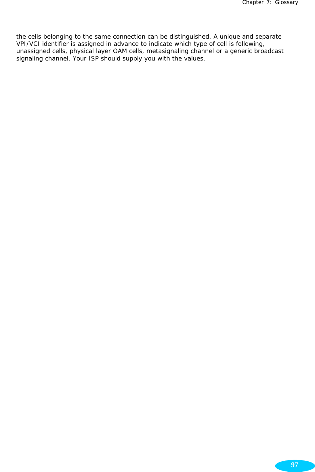 Chapter 7: Glossary  97the cells belonging to the same connection can be distinguished. A unique and separate VPI/VCI identifier is assigned in advance to indicate which type of cell is following, unassigned cells, physical layer OAM cells, metasignaling channel or a generic broadcast signaling channel. Your ISP should supply you with the values.    