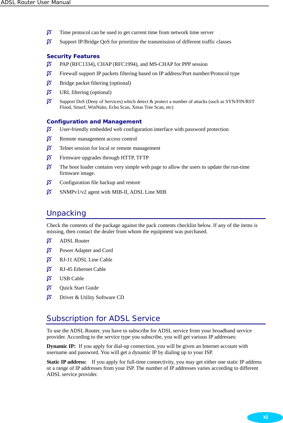 ADSL Router User Manual  xi³ Time protocol can be used to get current time from network time server ³ Support IP/Bridge QoS for prioritize the transmission of different traffic classes Security Features ³ PAP (RFC1334), CHAP (RFC1994), and MS-CHAP for PPP session ³ Firewall support IP packets filtering based on IP address/Port number/Protocol type ³ Bridge packet filtering (optional) ³ URL filtering (optional) ³ Support DoS (Deny of Services) which detect &amp; protect a number of attacks (such as SYN/FIN/RST Flood, Smurf, WinNuke, Echo Scan, Xmas Tree Scan, etc) Configuration and Management ³ User-friendly embedded web configuration interface with password protection ³ Remote management access control   ³ Telnet session for local or remote management ³ Firmware upgrades through HTTP, TFTP ³ The boot loader contains very simple web page to allow the users to update the run-time firmware image. ³ Configuration file backup and restore ³ SNMPv1/v2 agent with MIB-II, ADSL Line MIB Unpacking Check the contents of the package against the pack contents checklist below. If any of the items is missing, then contact the dealer from whom the equipment was purchased. ³ ADSL Router   ³ Power Adapter and Cord ³ RJ-11 ADSL Line Cable   ³ RJ-45 Ethernet Cable ³ USB Cable ³ Quick Start Guide   ³ Driver &amp; Utility Software CD Subscription for ADSL Service To use the ADSL Router, you have to subscribe for ADSL service from your broadband service provider. According to the service type you subscribe, you will get various IP addresses:   Dynamic IP:   If you apply for dial-up connection, you will be given an Internet account with username and password. You will get a dynamic IP by dialing up to your ISP. Static IP address:    If you apply for full-time connectivity, you may get either one static IP address or a range of IP addresses from your ISP. The number of IP addresses varies according to different ADSL service provider.      