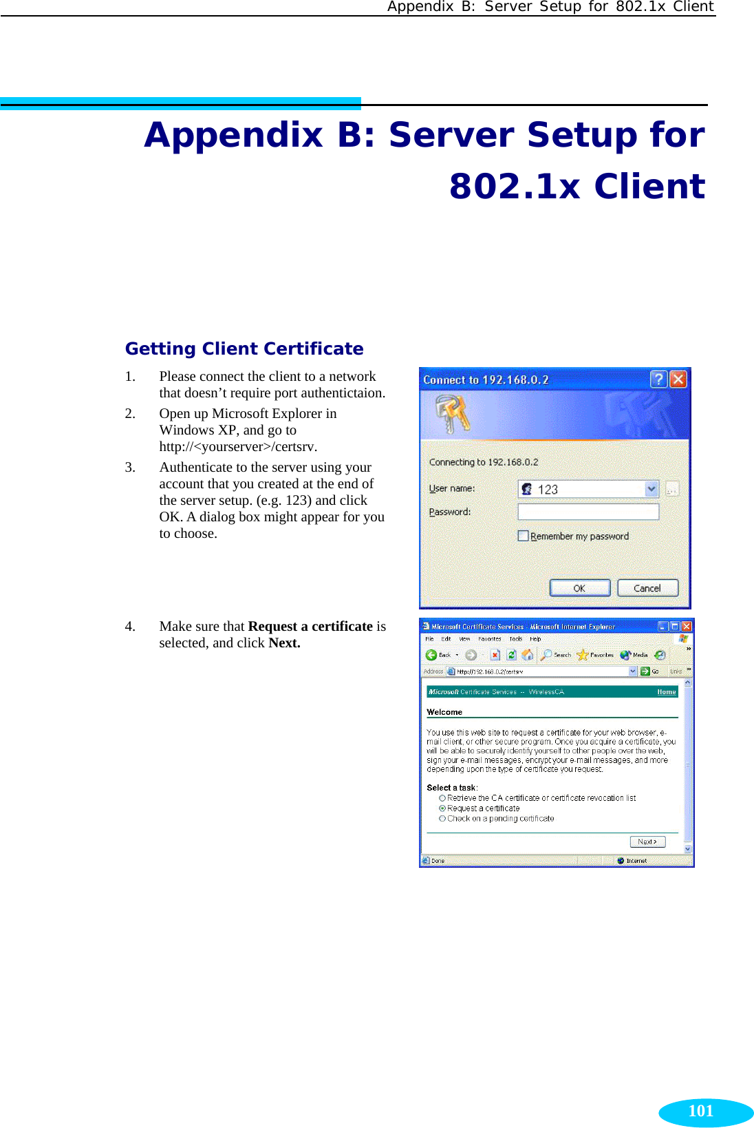 Appendix B: Server Setup for 802.1x Client  101Appendix B: Server Setup for 802.1x Client Getting Client Certificate 1. Please connect the client to a network that doesn’t require port authentictaion. 2. Open up Microsoft Explorer in Windows XP, and go to http://&lt;yourserver&gt;/certsrv.  3. Authenticate to the server using your account that you created at the end of the server setup. (e.g. 123) and click OK. A dialog box might appear for you to choose.  4. Make sure that Request a certificate is selected, and click Next.  