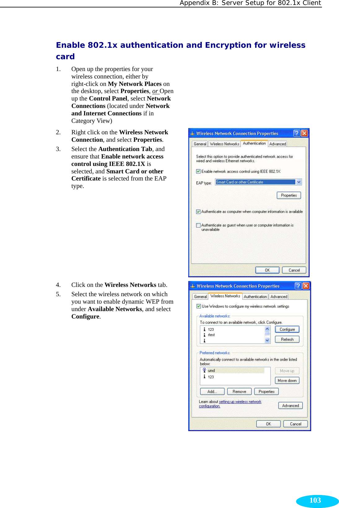 Appendix B: Server Setup for 802.1x Client  103Enable 802.1x authentication and Encryption for wireless card 1. Open up the properties for your wireless connection, either by right-click on My Network Places on the desktop, select Properties, or Open up the Control Panel, select Network Connections (located under Network and Internet Connections if in Category View)  2. Right click on the Wireless Network Connection, and select Properties. 3. Select the Authentication Tab, and ensure that Enable network access control using IEEE 802.1X is selected, and Smart Card or other Certificate is selected from the EAP type.  4. Click on the Wireless Networks tab. 5. Select the wireless network on which you want to enable dynamic WEP from under Available Networks, and select Configure.   