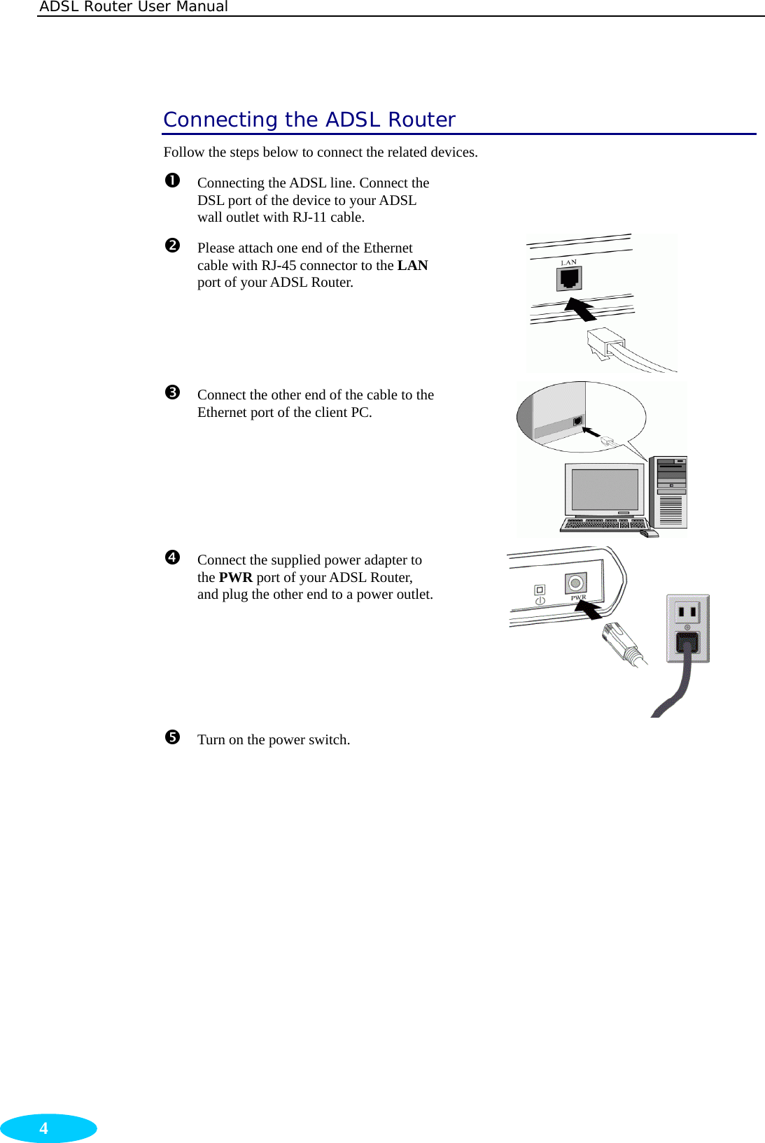 ADSL Router User Manual  4 Connecting the ADSL Router Follow the steps below to connect the related devices. n  Connecting the ADSL line. Connect the DSL port of the device to your ADSL wall outlet with RJ-11 cable.    o  Please attach one end of the Ethernet cable with RJ-45 connector to the LAN port of your ADSL Router.  p Connect the other end of the cable to the Ethernet port of the client PC.    q  Connect the supplied power adapter to the PWR port of your ADSL Router, and plug the other end to a power outlet. r  Turn on the power switch.   