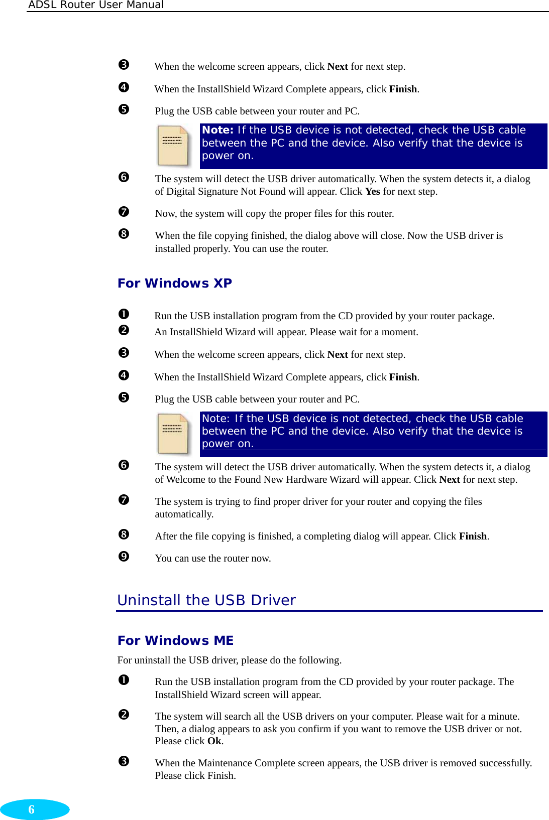 ADSL Router User Manual  6 p When the welcome screen appears, click Next for next step. q  When the InstallShield Wizard Complete appears, click Finish. r Plug the USB cable between your router and PC.  Note: If the USB device is not detected, check the USB cable between the PC and the device. Also verify that the device is power on. s  The system will detect the USB driver automatically. When the system detects it, a dialog of Digital Signature Not Found will appear. Click Yes for next step. t Now, the system will copy the proper files for this router. u When the file copying finished, the dialog above will close. Now the USB driver is installed properly. You can use the router. For Windows XP n Run the USB installation program from the CD provided by your router package. o  An InstallShield Wizard will appear. Please wait for a moment. p When the welcome screen appears, click Next for next step. q  When the InstallShield Wizard Complete appears, click Finish. r Plug the USB cable between your router and PC.  Note: If the USB device is not detected, check the USB cable between the PC and the device. Also verify that the device is power on. s  The system will detect the USB driver automatically. When the system detects it, a dialog of Welcome to the Found New Hardware Wizard will appear. Click Next for next step. t The system is trying to find proper driver for your router and copying the files automatically. u After the file copying is finished, a completing dialog will appear. Click Finish. v  You can use the router now. Uninstall the USB Driver For Windows ME For uninstall the USB driver, please do the following. n Run the USB installation program from the CD provided by your router package. The InstallShield Wizard screen will appear. o  The system will search all the USB drivers on your computer. Please wait for a minute. Then, a dialog appears to ask you confirm if you want to remove the USB driver or not. Please click Ok. p When the Maintenance Complete screen appears, the USB driver is removed successfully. Please click Finish. 