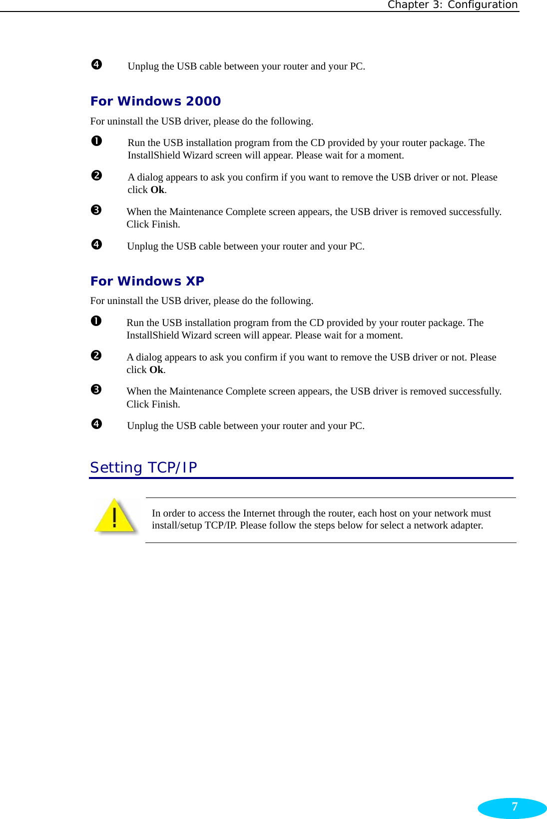 Chapter 3: Configuration  7q  Unplug the USB cable between your router and your PC. For Windows 2000 For uninstall the USB driver, please do the following. n Run the USB installation program from the CD provided by your router package. The InstallShield Wizard screen will appear. Please wait for a moment. o  A dialog appears to ask you confirm if you want to remove the USB driver or not. Please click Ok. p When the Maintenance Complete screen appears, the USB driver is removed successfully. Click Finish. q  Unplug the USB cable between your router and your PC. For Windows XP For uninstall the USB driver, please do the following. n Run the USB installation program from the CD provided by your router package. The InstallShield Wizard screen will appear. Please wait for a moment. o  A dialog appears to ask you confirm if you want to remove the USB driver or not. Please click Ok. p When the Maintenance Complete screen appears, the USB driver is removed successfully. Click Finish. q  Unplug the USB cable between your router and your PC. Setting TCP/IP In order to access the Internet through the router, each host on your network must install/setup TCP/IP. Please follow the steps below for select a network adapter.  