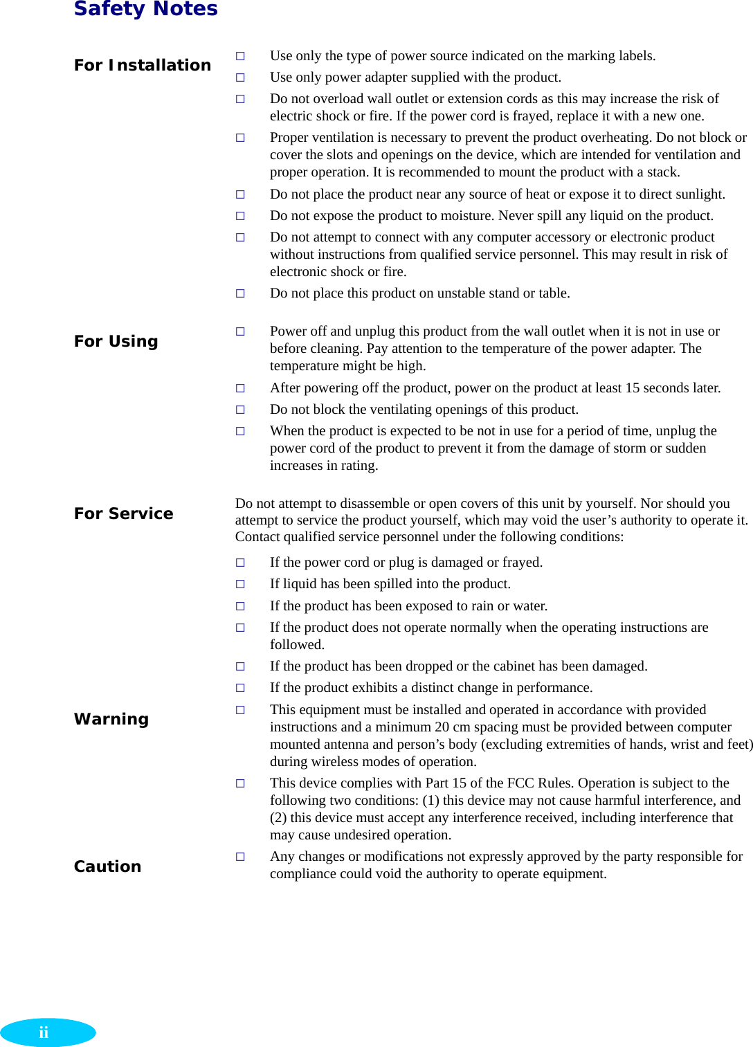  iiSafety Notes For Installation   Use only the type of power source indicated on the marking labels.  Use only power adapter supplied with the product.  Do not overload wall outlet or extension cords as this may increase the risk of electric shock or fire. If the power cord is frayed, replace it with a new one.  Proper ventilation is necessary to prevent the product overheating. Do not block or cover the slots and openings on the device, which are intended for ventilation and proper operation. It is recommended to mount the product with a stack.  Do not place the product near any source of heat or expose it to direct sunlight.    Do not expose the product to moisture. Never spill any liquid on the product.  Do not attempt to connect with any computer accessory or electronic product without instructions from qualified service personnel. This may result in risk of electronic shock or fire.  Do not place this product on unstable stand or table. For Using   Power off and unplug this product from the wall outlet when it is not in use or before cleaning. Pay attention to the temperature of the power adapter. The temperature might be high.  After powering off the product, power on the product at least 15 seconds later.  Do not block the ventilating openings of this product.  When the product is expected to be not in use for a period of time, unplug the power cord of the product to prevent it from the damage of storm or sudden increases in rating. For Service  Do not attempt to disassemble or open covers of this unit by yourself. Nor should you attempt to service the product yourself, which may void the user’s authority to operate it. Contact qualified service personnel under the following conditions:  If the power cord or plug is damaged or frayed.  If liquid has been spilled into the product.  If the product has been exposed to rain or water.  If the product does not operate normally when the operating instructions are followed.  If the product has been dropped or the cabinet has been damaged.  If the product exhibits a distinct change in performance.   Warning   This equipment must be installed and operated in accordance with provided instructions and a minimum 20 cm spacing must be provided between computer mounted antenna and person’s body (excluding extremities of hands, wrist and feet) during wireless modes of operation.  This device complies with Part 15 of the FCC Rules. Operation is subject to the following two conditions: (1) this device may not cause harmful interference, and (2) this device must accept any interference received, including interference that may cause undesired operation. Caution   Any changes or modifications not expressly approved by the party responsible for compliance could void the authority to operate equipment.  