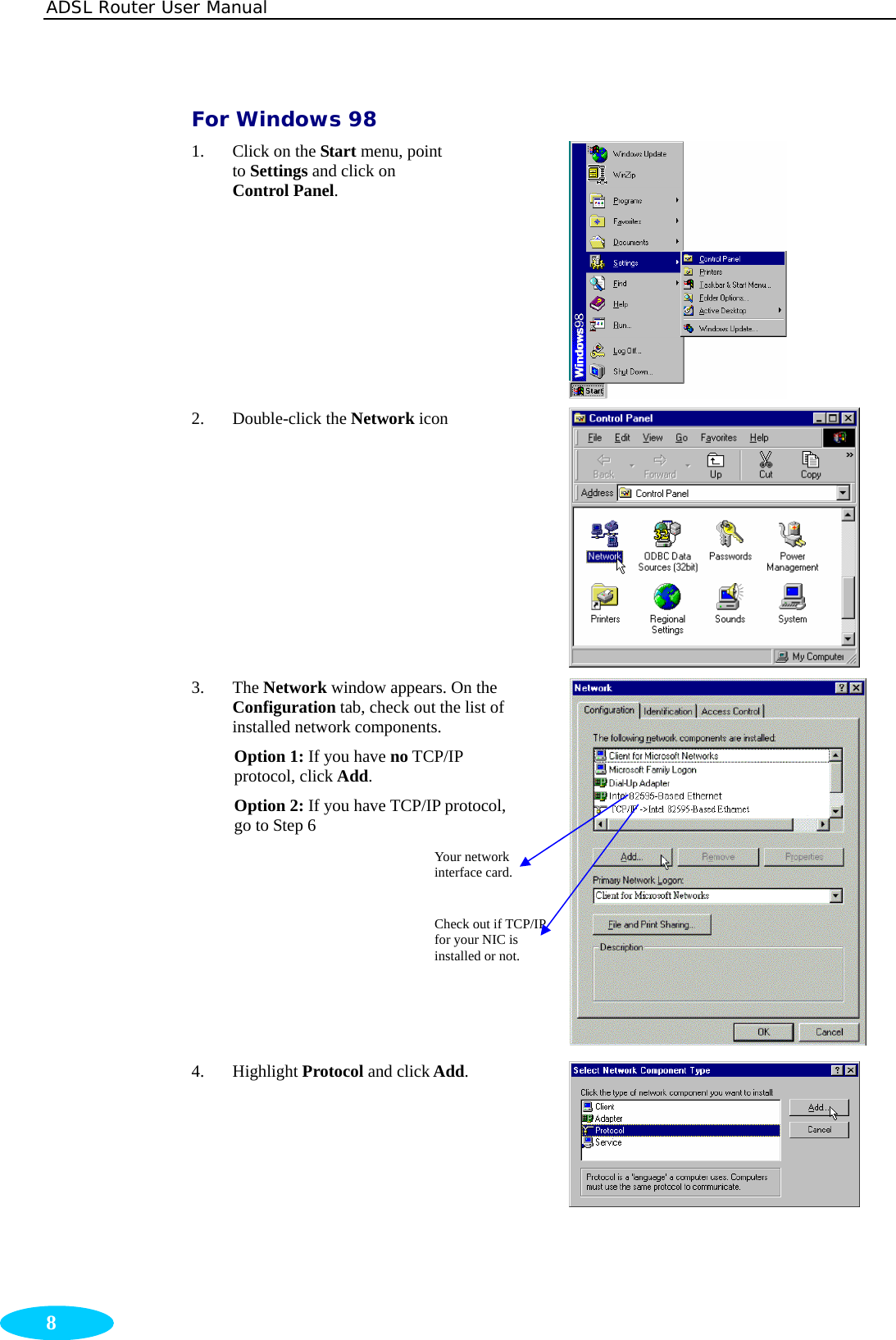 ADSL Router User Manual  8 For Windows 98 1. Click on the Start menu, point to Settings and click on Control Panel.  2. Double-click the Network icon  3. The Network window appears. On the Configuration tab, check out the list of installed network components.   Option 1: If you have no TCP/IP protocol, click Add.  Option 2: If you have TCP/IP protocol, go to Step 6   4. Highlight Protocol and click Add.  Your network interface card. Check out if TCP/IP for your NIC is installed or not. 