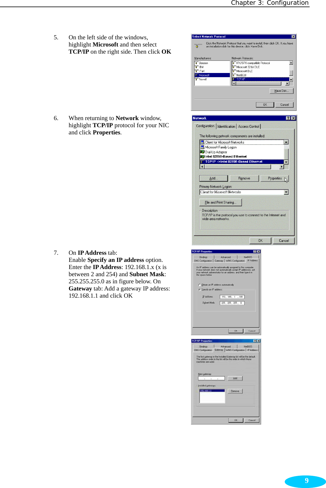 Chapter 3: Configuration  95. On the left side of the windows, highlight Microsoft and then select TCP/IP on the right side. Then click OK 6. When returning to Network window, highlight TCP/IP protocol for your NIC and click Properties.  7. On IP Address tab: Enable Specify an IP address option. Enter the IP Address: 192.168.1.x (x is between 2 and 254) and Subnet Mask: 255.255.255.0 as in figure below. On Gateway tab: Add a gateway IP address: 192.168.1.1 and click OK   