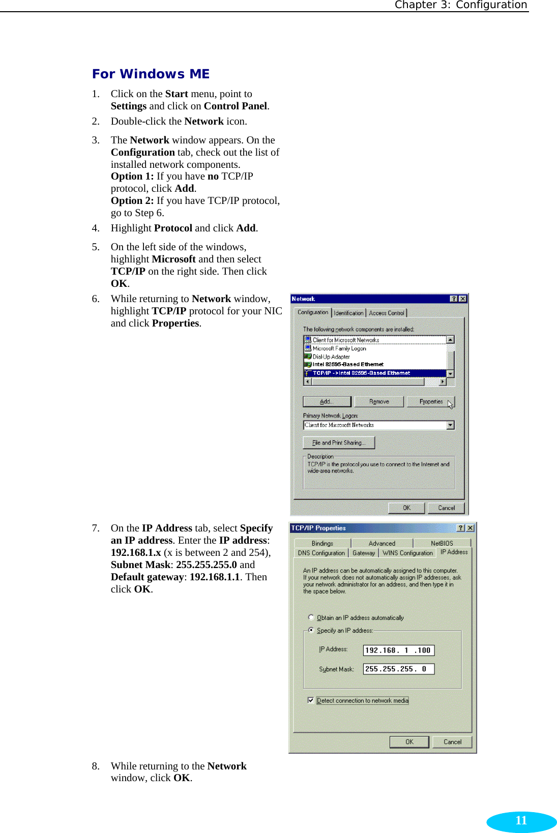 Chapter 3: Configuration  11For Windows ME 1. Click on the Start menu, point to Settings and click on Control Panel.   2. Double-click the Network icon.    3. The Network window appears. On the Configuration tab, check out the list of installed network components. Option 1: If you have no TCP/IP protocol, click Add. Option 2: If you have TCP/IP protocol, go to Step 6.  4. Highlight Protocol and click Add.  5. On the left side of the windows, highlight Microsoft and then select TCP/IP on the right side. Then click OK.  6. While returning to Network window, highlight TCP/IP protocol for your NIC and click Properties.  7. On the IP Address tab, select Specify an IP address. Enter the IP address: 192.168.1.x (x is between 2 and 254), Subnet Mask: 255.255.255.0 and Default gateway: 192.168.1.1. Then click OK.  8. While returning to the Network window, click OK.   