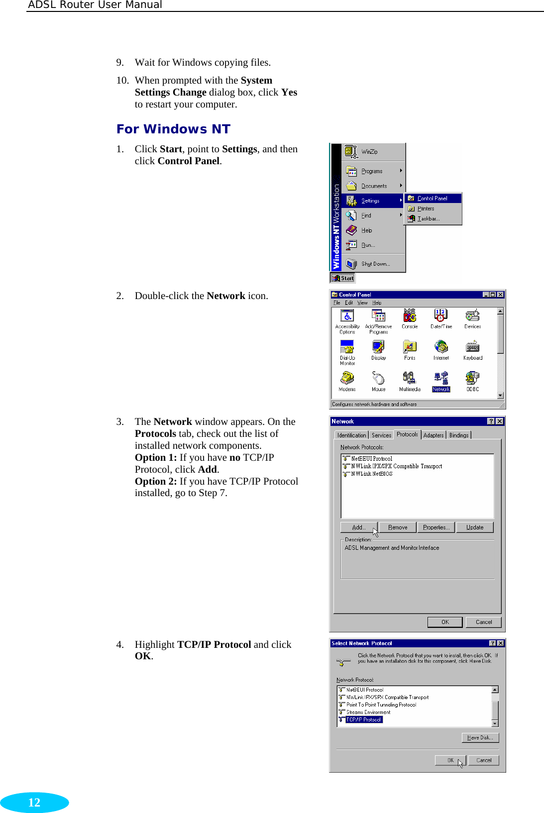 ADSL Router User Manual  12 9. Wait for Windows copying files.   10. When prompted with the System Settings Change dialog box, click Yes to restart your computer.  For Windows NT 1. Click Start, point to Settings, and then click Control Panel.  2. Double-click the Network icon.  3. The Network window appears. On the Protocols tab, check out the list of installed network components. Option 1: If you have no TCP/IP Protocol, click Add. Option 2: If you have TCP/IP Protocol installed, go to Step 7.  4. Highlight TCP/IP Protocol and click OK.  