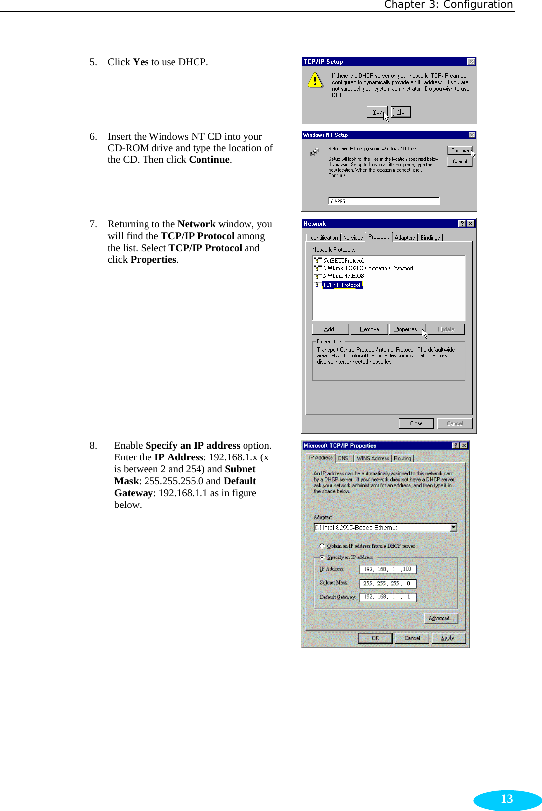 Chapter 3: Configuration  135. Click Yes to use DHCP.  6. Insert the Windows NT CD into your CD-ROM drive and type the location of the CD. Then click Continue.  7. Returning to the Network window, you will find the TCP/IP Protocol among the list. Select TCP/IP Protocol and click Properties.  8. Enable Specify an IP address option. Enter the IP Address: 192.168.1.x (x is between 2 and 254) and Subnet Mask: 255.255.255.0 and Default Gateway: 192.168.1.1 as in figure below.  