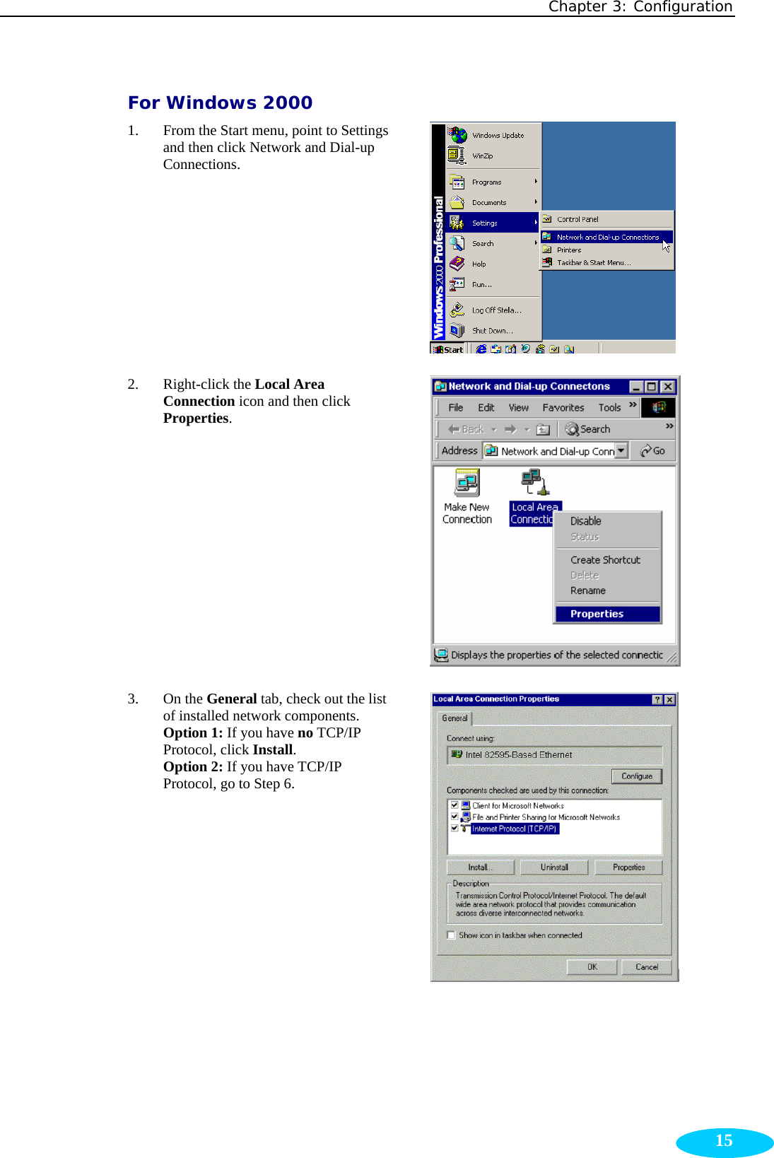 Chapter 3: Configuration  15For Windows 2000 1. From the Start menu, point to Settings and then click Network and Dial-up Connections.  2. Right-click the Local Area Connection icon and then click Properties.  3. On the General tab, check out the list of installed network components. Option 1: If you have no TCP/IP Protocol, click Install.  Option 2: If you have TCP/IP Protocol, go to Step 6.  