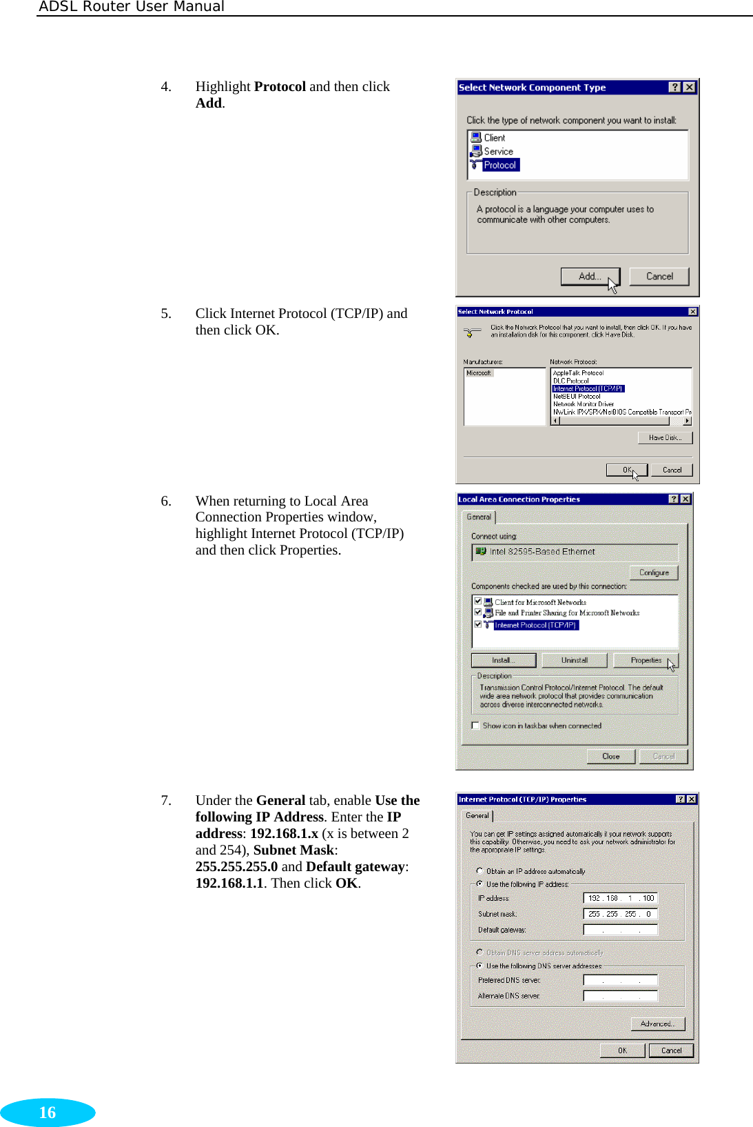 ADSL Router User Manual  16 4. Highlight Protocol and then click Add.  5. Click Internet Protocol (TCP/IP) and then click OK.  6. When returning to Local Area Connection Properties window, highlight Internet Protocol (TCP/IP) and then click Properties.  7. Under the General tab, enable Use the following IP Address. Enter the IP address: 192.168.1.x (x is between 2 and 254), Subnet Mask: 255.255.255.0 and Default gateway: 192.168.1.1. Then click OK. 