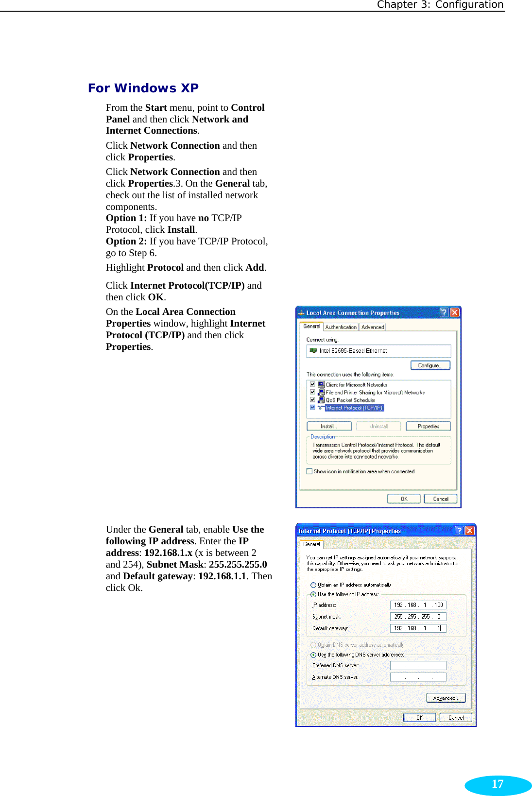 Chapter 3: Configuration  17 For Windows XP  From the Start menu, point to Control Panel and then click Network and Internet Connections.   Click Network Connection and then click Properties.    Click Network Connection and then click Properties.3. On the General tab, check out the list of installed network components. Option 1: If you have no TCP/IP Protocol, click Install. Option 2: If you have TCP/IP Protocol, go to Step 6.   Highlight Protocol and then click Add.  Click Internet Protocol(TCP/IP) and then click OK.    On the Local Area Connection Properties window, highlight Internet Protocol (TCP/IP) and then click Properties.   Under the General tab, enable Use the following IP address. Enter the IP address: 192.168.1.x (x is between 2 and 254), Subnet Mask: 255.255.255.0 and Default gateway: 192.168.1.1. Then click Ok.    